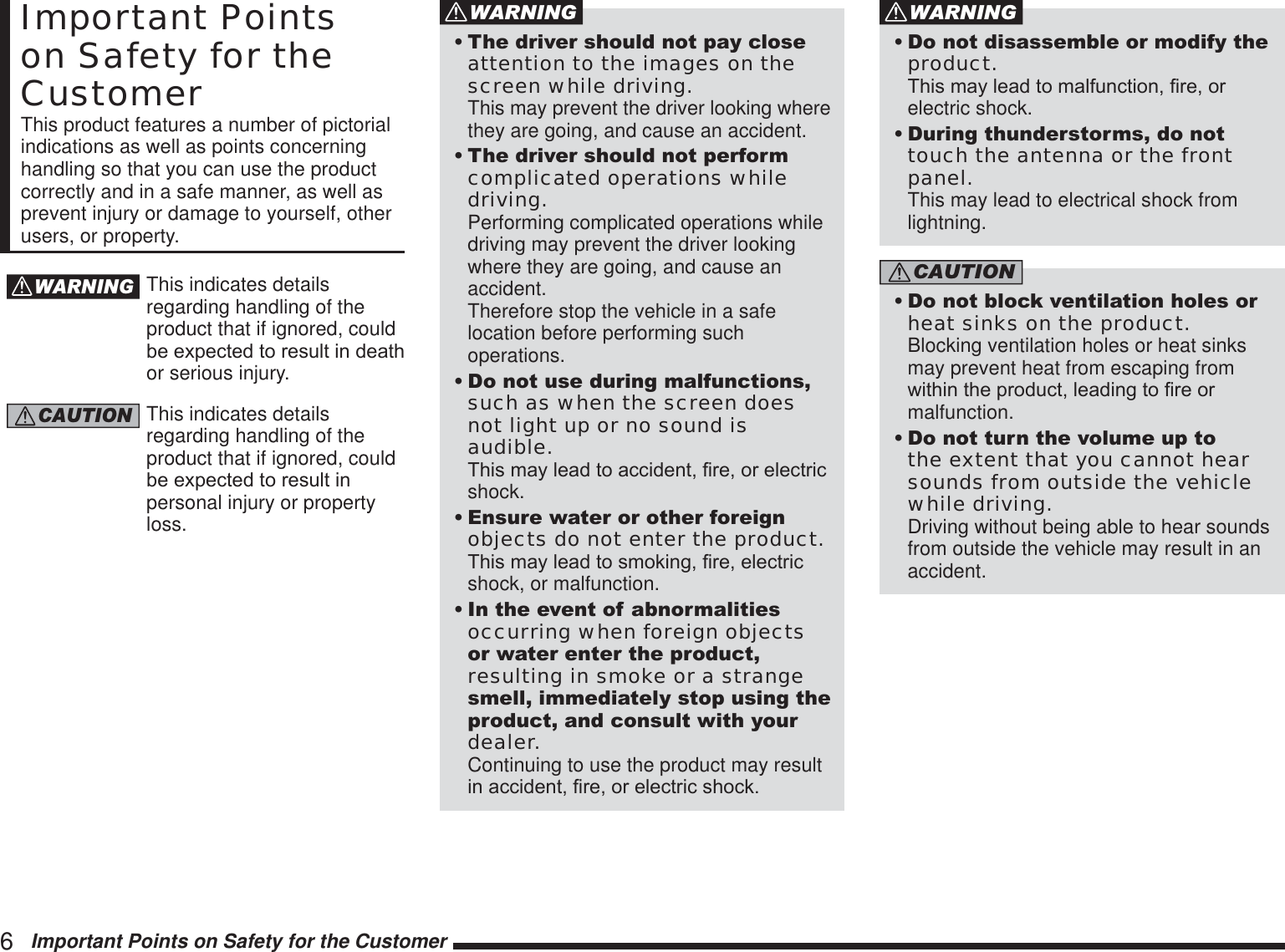 6   Important Points on Safety for the CustomerImportant Points on Safety for the CustomerThis product features a number of pictorial indications as well as points concerning handling so that you can use the product correctly and in a safe manner, as well as prevent injury or damage to yourself, other users, or property.WARNINGThis indicates details regarding handling of the product that if ignored, could EHH[SHFWHGWRUHVXOWLQGHDWKor serious injury.CAUTIONThis indicates details regarding handling of the product that if ignored, could EHH[SHFWHGWRUHVXOWLQpersonal injury or property loss.WARNING7KHGULYHUVKRXOGQRWSD\FORVHattention to the images on the screen while driving. This may prevent the driver looking where they are going, and cause an accident.7KHGULYHUVKRXOGQRWSHUIRUPcomplicated operations while driving. Performing complicated operations while driving may prevent the driver looking where they are going, and cause an accident.  Therefore stop the vehicle in a safe location before performing such operations.&apos;RQRWXVHGXULQJPDOIXQFWLRQVsuch as when the screen does not light up or no sound is audible. 7KLVPD\OHDGWRDFFLGHQW¿UHRUHOHFWULFshock.(QVXUHZDWHURURWKHUIRUHLJQobjects do not enter the product. 7KLVPD\OHDGWRVPRNLQJ¿UHHOHFWULFshock, or malfunction.,QWKHHYHQWRIDEQRUPDOLWLHVoccurring when foreign objects RUZDWHUHQWHUWKHSURGXFWresulting in smoke or a strange VPHOOLPPHGLDWHO\VWRSXVLQJWKHSURGXFWDQGFRQVXOWZLWK\RXUdealer. Continuing to use the product may result LQDFFLGHQW¿UHRUHOHFWULFVKRFNWARNING&apos;RQRWGLVDVVHPEOHRUPRGLI\WKHproduct. 7KLVPD\OHDGWRPDOIXQFWLRQ¿UHRUelectric shock.&apos;XULQJWKXQGHUVWRUPVGRQRWtouch the antenna or the front panel. This may lead to electrical shock from lightning.CAUTION&apos;RQRWEORFNYHQWLODWLRQKROHVRUheat sinks on the product. Blocking ventilation holes or heat sinks may prevent heat from escaping from ZLWKLQWKHSURGXFWOHDGLQJWR¿UHRUmalfunction.&apos;RQRWWXUQWKHYROXPHXSWRthe extent that you cannot hear sounds from outside the vehicle while driving. Driving without being able to hear sounds from outside the vehicle may result in an accident.