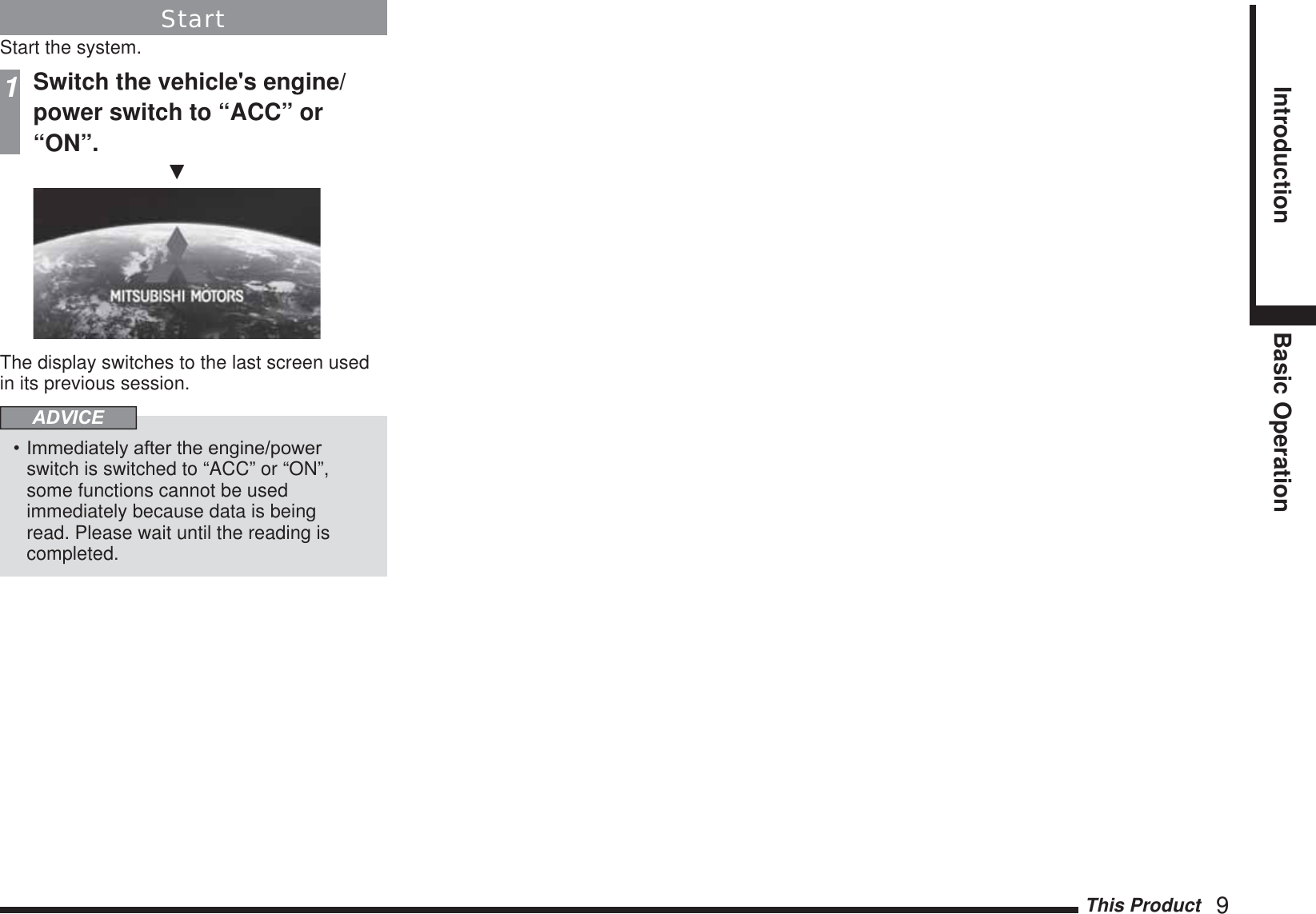 This Product   9Introduction Basic OperationStartStart the system.1Switch the vehicle&apos;s engine/power switch to “ACC” or “ON”.źThe display switches to the last screen used in its previous session.ADVICE,PPHGLDWHO\DIWHUWKHHQJLQHSRZHUswitch is switched to “ACC” or “ON”, some functions cannot be used immediately because data is being read. Please wait until the reading is completed.