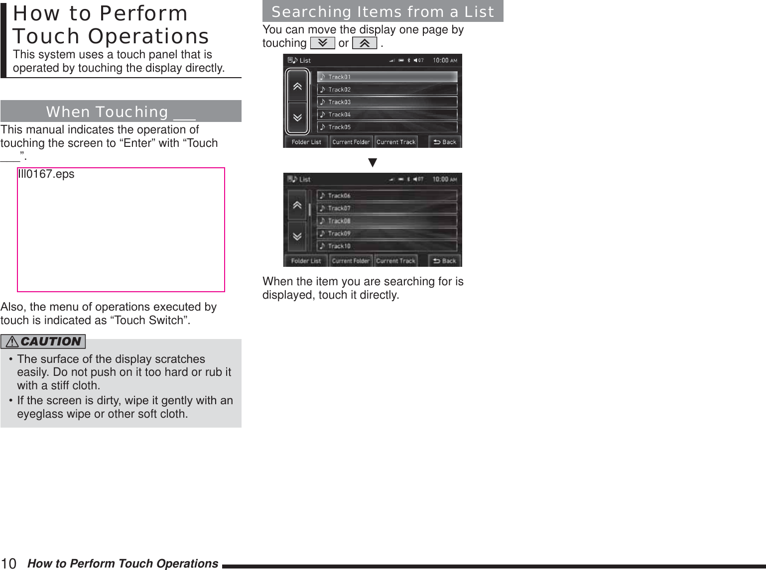 10   How to Perform Touch OperationsHow to Perform Touch OperationsThis system uses a touch panel that is operated by touching the display directly.When Touching ___This manual indicates the operation of touching the screen to “Enter” with “Touch ___”.Ill0167.eps$OVRWKHPHQXRIRSHUDWLRQVH[HFXWHGE\touch is indicated as “Touch Switch”.CAUTION7KHVXUIDFHRIWKHGLVSOD\VFUDWFKHVeasily. Do not push on it too hard or rub it with a stiff cloth.,IWKHVFUHHQLVGLUW\ZLSHLWJHQWO\ZLWKDQeyeglass wipe or other soft cloth.Searching Items from a ListYou can move the display one page by touching   or   .źWhen the item you are searching for is displayed, touch it directly.