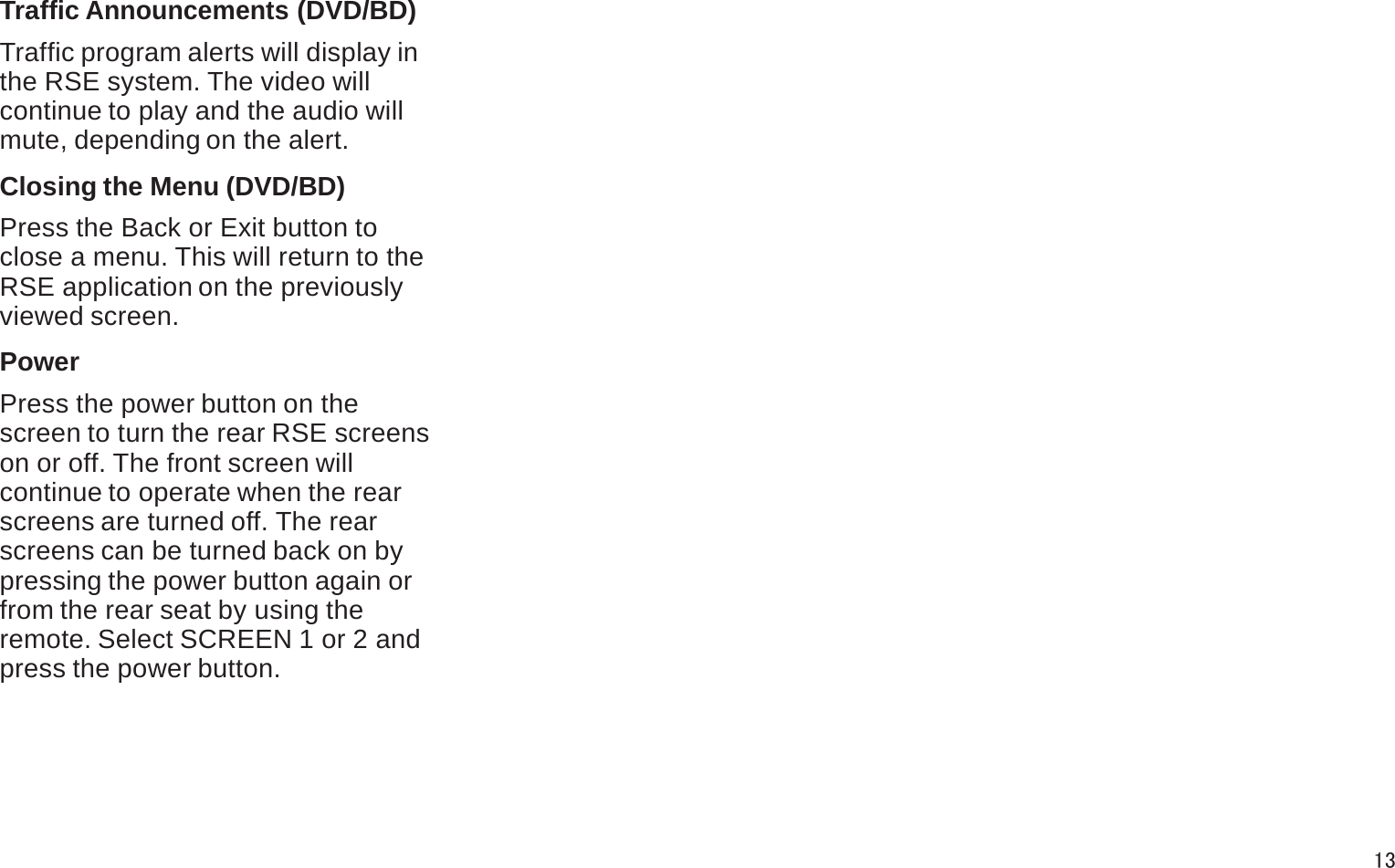 Traffic Announcements (DVD/BD)Traffic program alerts will display in the RSE system. The video willcontinue to play and the audio willmute, depending on the alert.Closing the Menu (DVD/BD)Press the Back or Exit button toclose a menu. This will return to theRSE application on the previously viewed screen.PowerPress the power button on thescreen to turn the rear RSE screens on or off. The front screen willcontinue to operate when the rear screens are turned off. The rearscreens can be turned back on bypressing the power button again or from the rear seat by using theremote. Select SCREEN 1 or 2 and press the power button.13