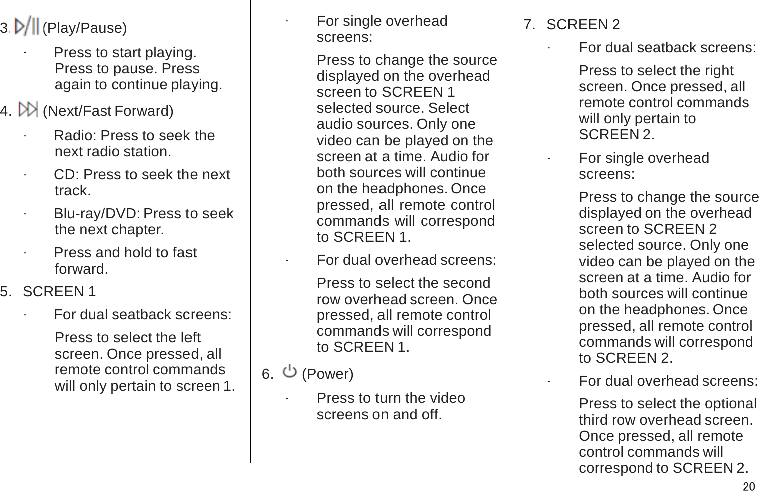 3.  J(Play/Pause).Press to start playing.Press to pause. Pressagain to continue playing.4.  6(Next/Fast Forward).Radio: Press to seek the next radio station..CD: Press to seek the next track..Blu-ray/DVD: Press to seek the next chapter..Press and hold to fast forward.5.   SCREEN 1.For dual seatback screens: Press to select the leftscreen. Once pressed, allremote control commandswill only pertain to screen 1..For single overhead screens:Press to change the source displayed on the overheadscreen to SCREEN 1selected source. Selectaudio sources. Only onevideo can be played on the screen at a time. Audio for both sources will continueon the headphones. Oncepressed, all remote control commands will correspond to SCREEN 1..For dual overhead screens: Press to select the secondrow overhead screen. Oncepressed, all remote control commands will correspondto SCREEN 1.6.   O(Power).Press to turn the video screens on and off.7.   SCREEN 2.For dual seatback screens: Press to select the rightscreen. Once pressed, allremote control commands will only pertain toSCREEN 2..For single overhead screens:Press to change the source displayed on the overheadscreen to SCREEN 2selected source. Only onevideo can be played on the screen at a time. Audio for both sources will continueon the headphones. Oncepressed, all remote control commands will correspondto SCREEN 2..For dual overhead screens: Press to select the optionalthird row overhead screen. Once pressed, all remotecontrol commands willcorrespond to SCREEN 2.20