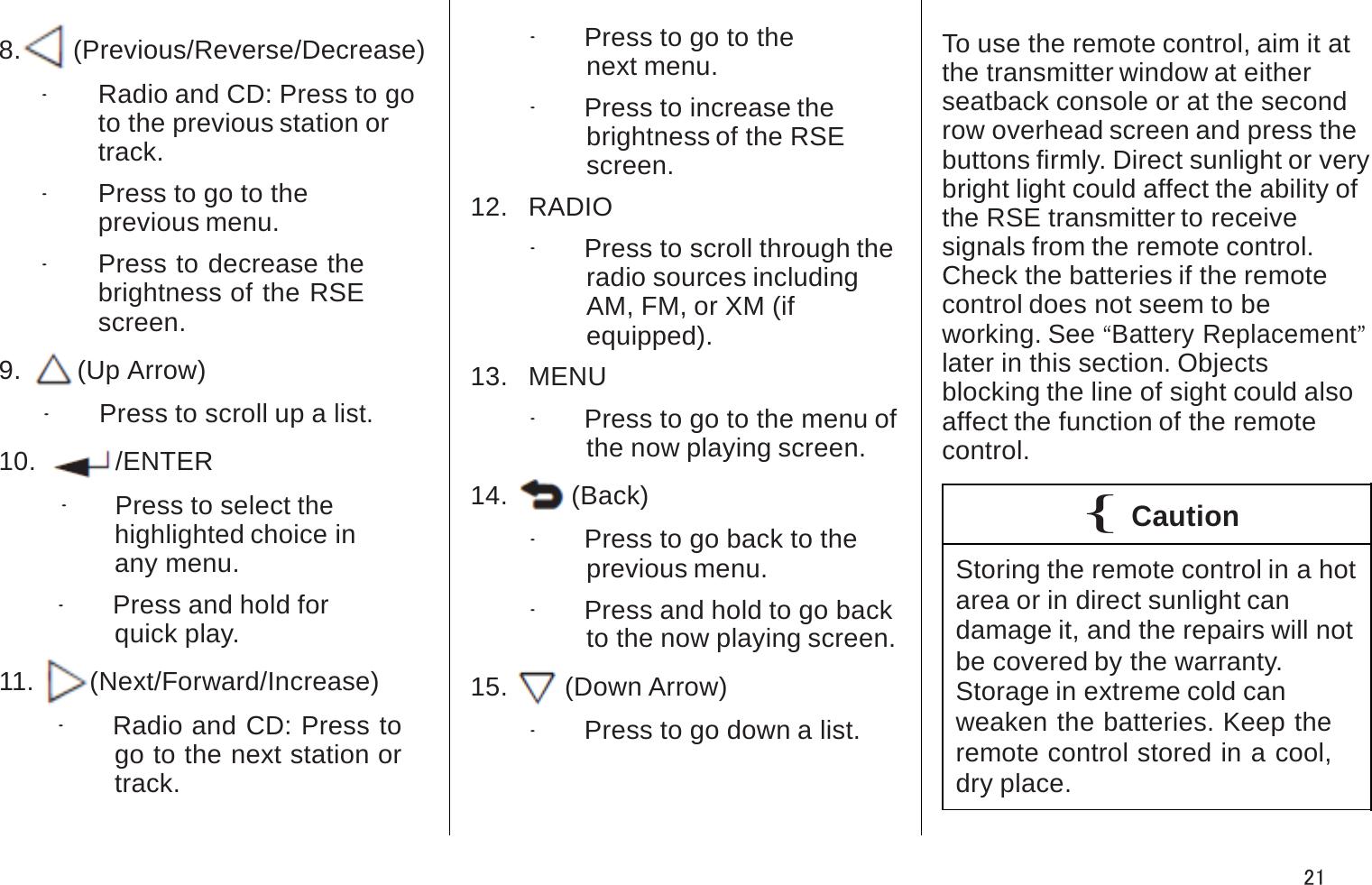 8.  o(Previous/Reverse/Decrease).Radio and CD: Press to go to the previous station ortrack..Press to go to the previous menu..Press to decrease the brightness of the RSE screen.9.   w(Up Arrow).Press to scroll up a list.10.  r/ENTER.Press to select thehighlighted choice in any menu..Press and hold for quick play.11.   p(Next/Forward/Increase).Radio and CD: Press to go to the next station or track..Press to go to the next menu..Press to increase the brightness of the RSE screen.12.   RADIO.Press to scroll through the radio sources includingAM, FM, or XM (if equipped).13.   MENU.Press to go to the menu of the now playing screen.14.  4(Back).Press to go back to the previous menu..Press and hold to go back to the now playing screen.15.  x(Down Arrow).Press to go down a list.To use the remote control, aim it at the transmitter window at eitherseatback console or at the secondrow overhead screen and press thebuttons firmly. Direct sunlight or very bright light could affect the ability ofthe RSE transmitter to receivesignals from the remote control. Check the batteries if the remotecontrol does not seem to beworking. See “Battery Replacement”later in this section. Objectsblocking the line of sight could also affect the function of the remotecontrol.{CautionStoring the remote control in a hot area or in direct sunlight candamage it, and the repairs will notbe covered by the warranty. Storage in extreme cold canweaken the batteries. Keep the remote control stored in a cool, dry place.21