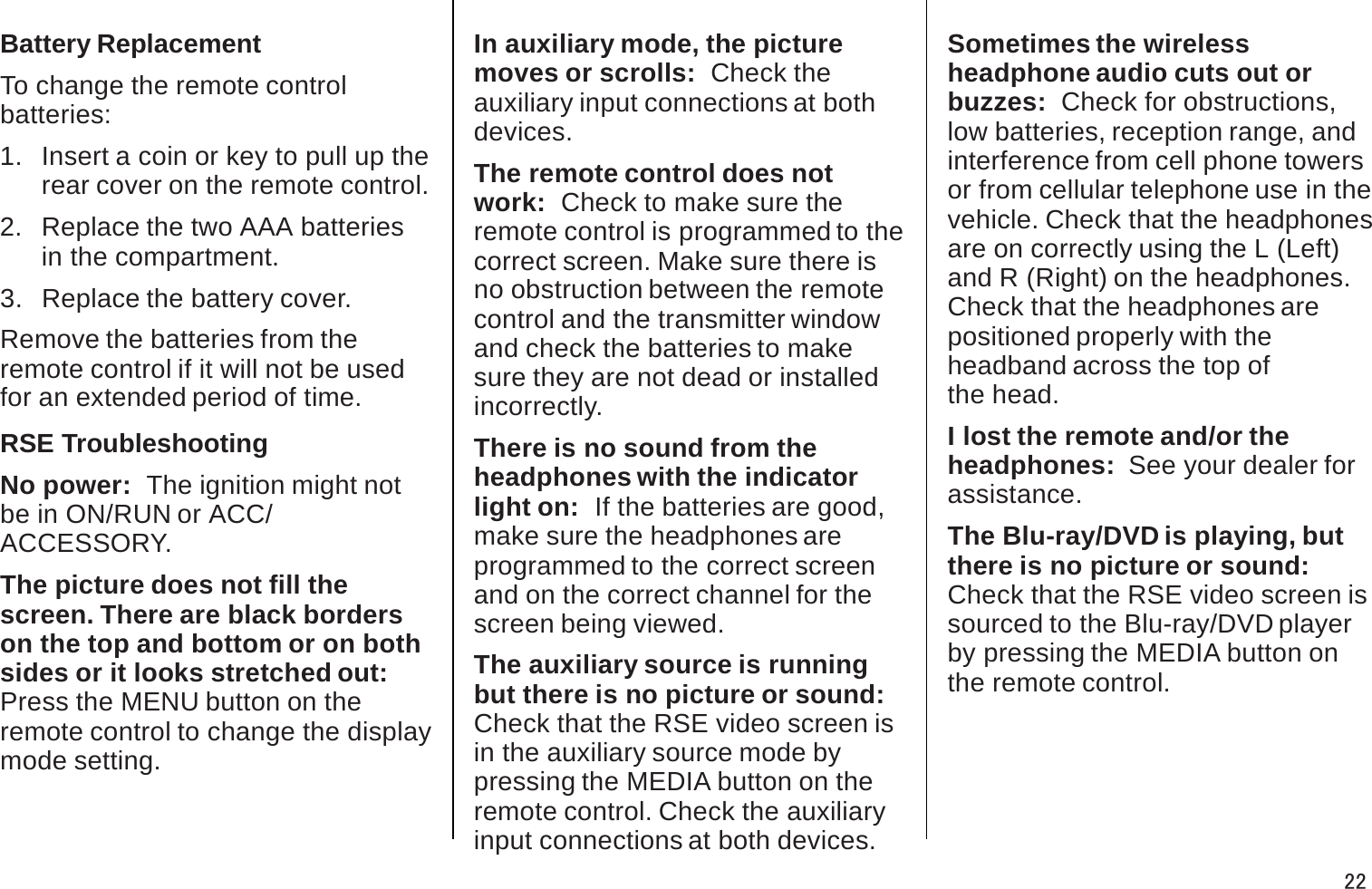 Battery ReplacementTo change the remote control batteries:1.  Insert a coin or key to pull up the rear cover on the remote control.2.   Replace the two AAA batteries in the compartment.3.   Replace the battery cover. Remove the batteries from theremote control if it will not be usedfor an extended period of time.RSE TroubleshootingNo power:  The ignition might not be in ON/RUN or ACC/ACCESSORY.The picture does not fill thescreen. There are black borderson the top and bottom or on both sides or it looks stretched out:Press the MENU button on theremote control to change the display mode setting.In auxiliary mode, the picture moves or scrolls:  Check theauxiliary input connections at both devices.The remote control does not work:  Check to make sure theremote control is programmed to the correct screen. Make sure there isno obstruction between the remotecontrol and the transmitter window and check the batteries to makesure they are not dead or installed incorrectly.There is no sound from theheadphones with the indicatorlight on:  If the batteries are good, make sure the headphones areprogrammed to the correct screen and on the correct channel for thescreen being viewed.The auxiliary source is runningbut there is no picture or sound:Check that the RSE video screen is in the auxiliary source mode bypressing the MEDIA button on theremote control. Check the auxiliary input connections at both devices.Sometimes the wirelessheadphone audio cuts out orbuzzes:  Check for obstructions,low batteries, reception range, andinterference from cell phone towers or from cellular telephone use in thevehicle. Check that the headphones are on correctly using the L (Left)and R (Right) on the headphones.Check that the headphones are positioned properly with theheadband across the top of the head.I lost the remote and/or theheadphones:  See your dealer for assistance.The Blu-ray/DVD is playing, but there is no picture or sound:Check that the RSE video screen is sourced to the Blu-ray/DVD playerby pressing the MEDIA button on the remote control.22