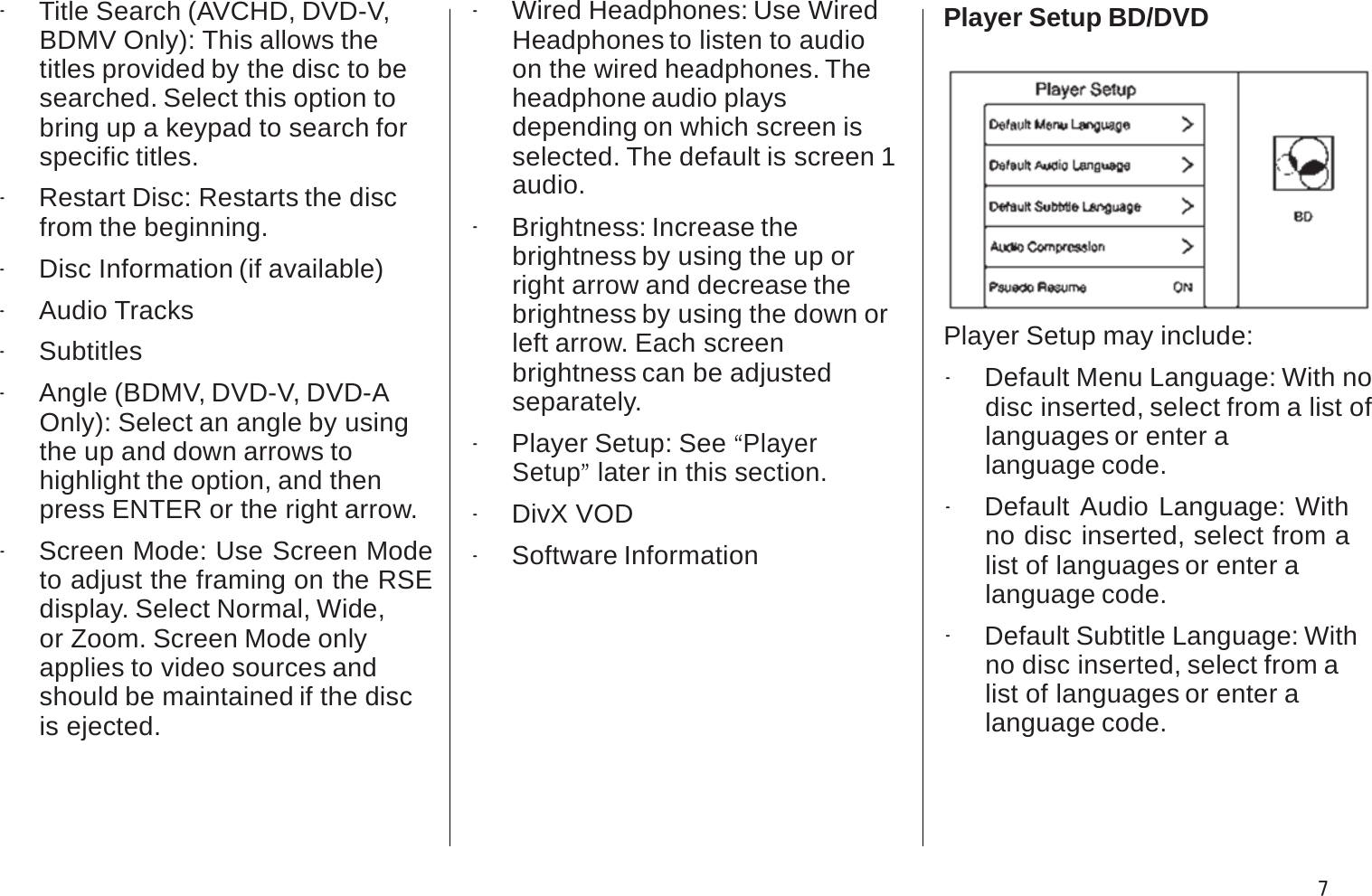 .Title Search (AVCHD, DVD-V, BDMV Only): This allows thetitles provided by the disc to be searched. Select this option tobring up a keypad to search for specific titles..Restart Disc: Restarts the disc from the beginning..Disc Information (if available).Audio Tracks.Subtitles.Angle (BDMV, DVD-V, DVD-AOnly): Select an angle by using the up and down arrows tohighlight the option, and thenpress ENTER or the right arrow..Screen Mode: Use Screen Mode to adjust the framing on the RSE display. Select Normal, Wide,or Zoom. Screen Mode onlyapplies to video sources andshould be maintained if the disc is ejected..Wired Headphones: Use WiredHeadphones to listen to audio on the wired headphones. Theheadphone audio playsdepending on which screen isselected. The default is screen 1 audio..Brightness: Increase thebrightness by using the up or right arrow and decrease thebrightness by using the down orleft arrow. Each screenbrightness can be adjusted separately..Player Setup: See “PlayerSetup”later in this section..DivX VOD.Software InformationPlayer Setup BD/DVDPlayer Setup may include:.Default Menu Language: With no disc inserted, select from a list oflanguages or enter a language code..Default Audio Language: With no disc inserted, select from a list of languages or enter alanguage code..Default Subtitle Language: With no disc inserted, select from alist of languages or enter a language code.7