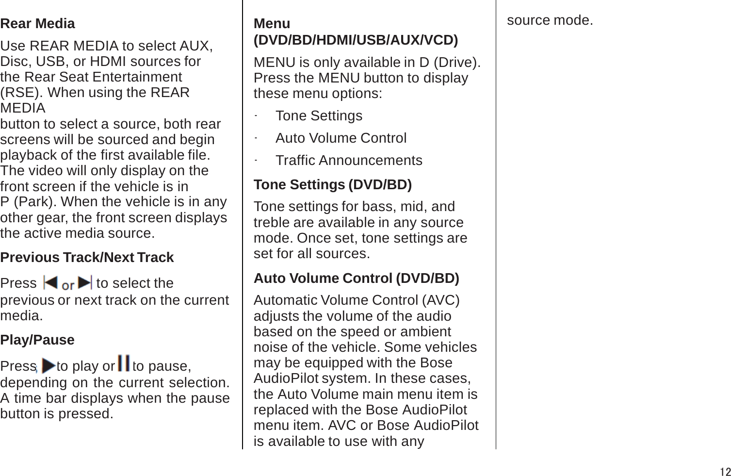 Rear MediaUse REAR MEDIA to select AUX, Disc, USB, or HDMI sources for the Rear Seat Entertainment (RSE). When using the REAR MEDIAbutton to select a source, both rear screens will be sourced and beginplayback of the first available file.The video will only display on the front screen if the vehicle is inP (Park). When the vehicle is in anyother gear, the front screen displays the active media source.Previous Track/Next TrackPress tor uto select the previous or next track on the current media. Play/PausePress rto play or jto pause, depending on the current selection. A time bar displays when the pause button is pressed.Menu (DVD/BD/HDMI/USB/AUX/VCD)MENU is only available in D (Drive). Press the MENU button to displaythese menu options:.Tone Settings.Auto Volume Control.Traffic AnnouncementsTone Settings (DVD/BD)Tone settings for bass, mid, andtreble are available in any source mode. Once set, tone settings areset for all sources.Auto Volume Control (DVD/BD)Automatic Volume Control (AVC)adjusts the volume of the audio based on the speed or ambientnoise of the vehicle. Some vehiclesmay be equipped with the BoseAudioPilot system. In these cases,the Auto Volume main menu item is replaced with the Bose AudioPilotmenu item. AVC or Bose AudioPilot is available to use with anysource mode.12