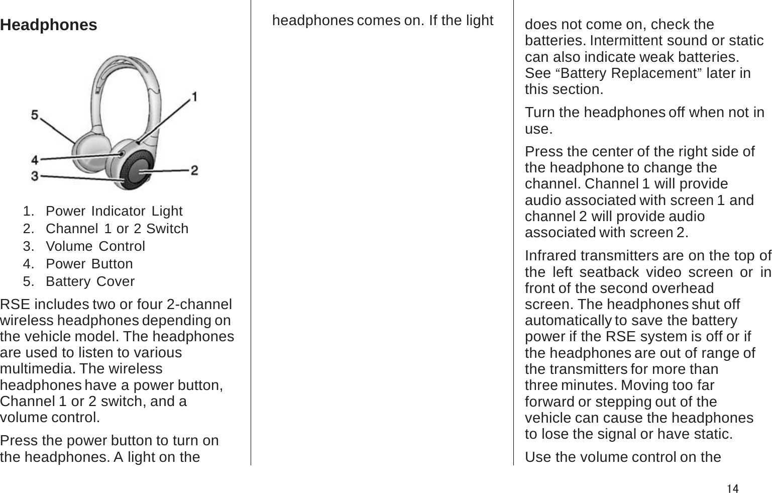 Headphones1.   Power Indicator Light2.   Channel 1 or 2 Switch3.   Volume Control4.   Power Button5.   Battery CoverRSE includes two or four 2-channel wireless headphones depending onthe vehicle model. The headphones are used to listen to variousmultimedia. The wirelessheadphones have a power button, Channel 1 or 2 switch, and avolume control.Press the power button to turn on the headphones. A light on theheadphones comes on. If the light does not come on, check thebatteries. Intermittent sound or static can also indicate weak batteries.See“Battery Replacement”later in this section.Turn the headphones off when not in use.Press the center of the right side of the headphone to change thechannel. Channel 1 will provideaudio associated with screen 1 and channel 2 will provide audioassociated with screen 2.Infrared transmitters are on the top of the left seatback video screen or in front of the second overheadscreen. The headphones shut offautomatically to save the batterypower if the RSE system is off or ifthe headphones are out of range of the transmitters for more thanthree minutes. Moving too farforward or stepping out of thevehicle can cause the headphones to lose the signal or have static.Use the volume control on the14