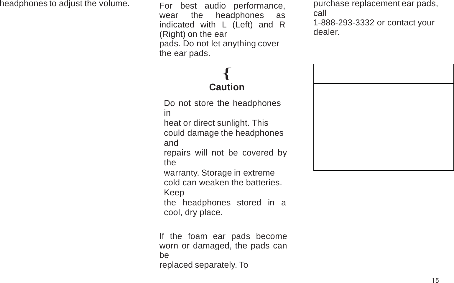 headphones to adjust the volume. For best audio performance, wear the headphones as indicated with L (Left) and R (Right) on the earpads. Do not let anything cover the ear pads.{CautionDo not store the headphones inheat or direct sunlight. This could damage the headphones andrepairs will not be covered by thewarranty. Storage in extreme cold can weaken the batteries. Keepthe headphones stored in a cool, dry place.If the foam ear pads become worn or damaged, the pads can bereplaced separately. To purchase replacement ear pads, call1-888-293-3332 or contact your dealer.15