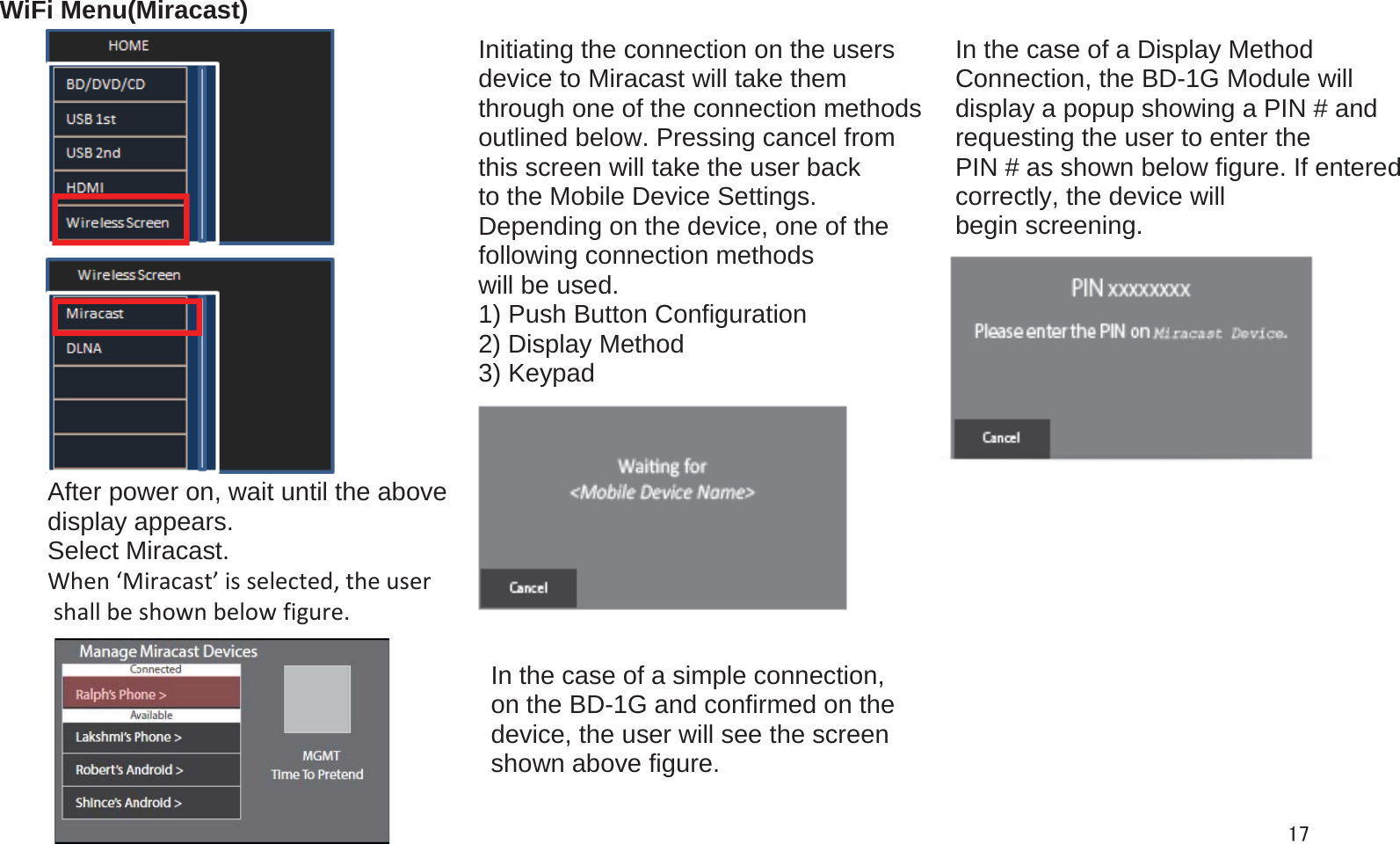 WiFi Menu(Miracast)In the case of a Display Method Connection, the BD-1G Module will display a popup showing a PIN # and requesting the user to enter the PIN # as shown below figure. If entered correctly, the device will begin screening. Initiating the connection on the users device to Miracast will take them through one of the connection methods outlined below. Pressing cancel from this screen will take the user back to the Mobile Device Settings. Depending on the device, one of the following connection methods will be used. 1) Push Button Configuration 2) Display Method 3) Keypad After power on, wait until the above  display appears.  Select Miracast.When‘Miracast’isselected,theusershallbeshownbelowfigure.In the case of a simple connection,  on the BD-1G and confirmed on the device, the user will see the screen shown above figure.  17