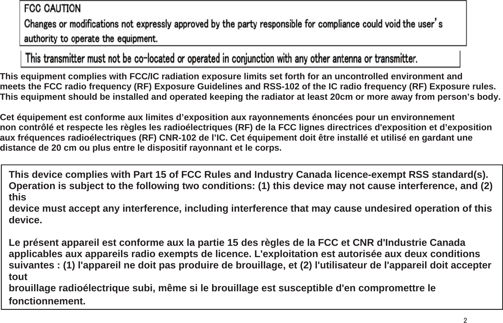This equipment complies with FCC/IC radiation exposure limits set forth for an uncontrolled environment and meets the FCC radio frequency (RF) Exposure Guidelines and RSS-102 of the IC radio frequency (RF) Exposure rules.  This equipment should be installed and operated keeping the radiator at least 20cm or more away from person’s body. Cet équipement est conforme aux limites d’exposition aux rayonnements énoncées pour un environnement  non contrôlé et respecte les règles les radioélectriques (RF) de la FCC lignes directrices d&apos;exposition et d’exposition  aux fréquences radioélectriques (RF) CNR-102 de l’IC. Cet équipement doit être installé et utilisé en gardant une  distance de 20 cm ou plus entre le dispositif rayonnant et le corps. This device complies with Part 15 of FCC Rules and Industry Canada licence-exempt RSS standard(s). Operation is subject to the following two conditions: (1) this device may not cause interference, and (2) thisdevice must accept any interference, including interference that may cause undesired operation of this device. Le présent appareil est conforme aux la partie 15 des règles de la FCC et CNR d&apos;Industrie Canada applicables aux appareils radio exempts de licence. L&apos;exploitation est autorisée aux deux conditions suivantes : (1) l&apos;appareil ne doit pas produire de brouillage, et (2) l&apos;utilisateur de l&apos;appareil doit accepter toutbrouillage radioélectrique subi, même si le brouillage est susceptible d&apos;en compromettre le fonctionnement.2