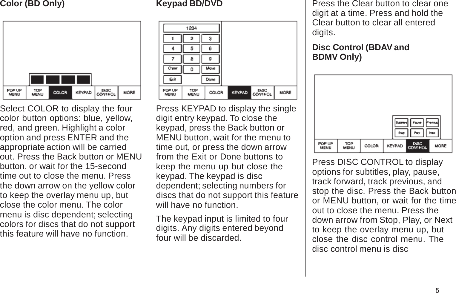 Color (BD Only)Select COLOR to display the four color button options: blue, yellow, red, and green. Highlight a coloroption and press ENTER and the appropriate action will be carriedout. Press the Back button or MENUbutton, or wait for the 15-secondtime out to close the menu. Pressthe down arrow on the yellow color to keep the overlay menu up, butclose the color menu. The colormenu is disc dependent; selecting colors for discs that do not supportthis feature will have no function.Keypad BD/DVDPress KEYPAD to display the single digit entry keypad. To close thekeypad, press the Back button orMENU button, wait for the menu to time out, or press the down arrowfrom the Exit or Done buttons to keep the menu up but close the keypad. The keypad is discdependent; selecting numbers fordiscs that do not support this feature will have no function.The keypad input is limited to four digits. Any digits entered beyondfour will be discarded.Press the Clear button to clear one digit at a time. Press and hold theClear button to clear all entered digits.Disc Control (BDAV andBDMV Only)Press DISC CONTROL to display options for subtitles, play, pause,track forward, track previous, andstop the disc. Press the Back button or MENU button, or wait for the time out to close the menu. Press thedown arrow from Stop, Play, or Nextto keep the overlay menu up, but close the disc control menu. The disc control menu is disc5