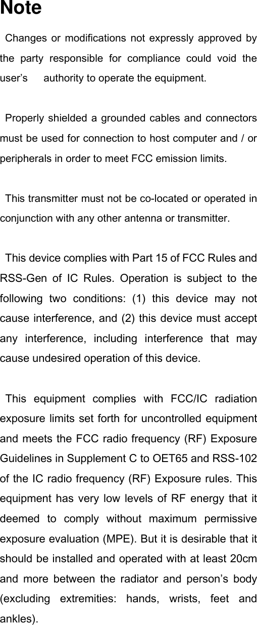 Note Changes  or  modifications  not expressly  approved  by the  party  responsible  for  compliance  could  void  the user’s    authority to operate the equipment.  Properly shielded a grounded cables and connectors must be used for connection to host computer and / or peripherals in order to meet FCC emission limits.    This transmitter must not be co-located or operated in conjunction with any other antenna or transmitter.   This device complies with Part 15 of FCC Rules and RSS-Gen  of  IC  Rules.  Operation  is  subject  to  the following  two  conditions:  (1)  this  device  may  not cause interference, and (2) this device must accept any  interference,  including  interference  that  may cause undesired operation of this device.    This  equipment  complies  with  FCC/IC  radiation exposure limits set forth for uncontrolled equipment and meets the FCC radio frequency (RF) Exposure Guidelines in Supplement C to OET65 and RSS-102 of the IC radio frequency (RF) Exposure rules. This equipment has  very  low  levels of RF energy that  it deemed  to  comply  without  maximum  permissive exposure evaluation (MPE). But it is desirable that it should be installed and operated with at least 20cm and  more  between  the  radiator  and  person’s  body (excluding  extremities:  hands,  wrists,  feet  and ankles).   