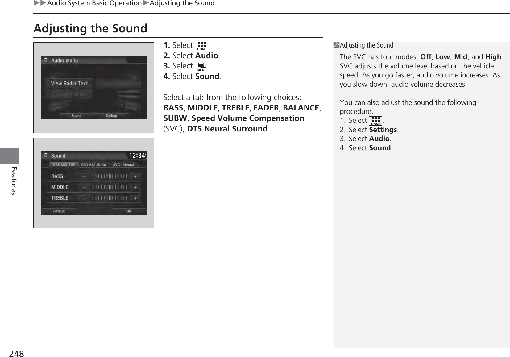 248uuAudio System Basic OperationuAdjusting the SoundFeaturesAdjusting the Sound1. Select .2. Select Audio.3. Select .4. Select Sound.Select a tab from the following choices:BASS, MIDDLE, TREBLE, FADER, BALANCE, SUBW, Speed Volume Compensation (SVC), DTS Neural Surround1Adjusting the SoundThe SVC has four modes: Off, Low, Mid, and High.SVC adjusts the volume level based on the vehicle speed. As you go faster, audio volume increases. As you slow down, audio volume decreases.You can also adjust the sound the following procedure.1. Select .2. Select Settings.3. Select Audio.4. Select Sound.