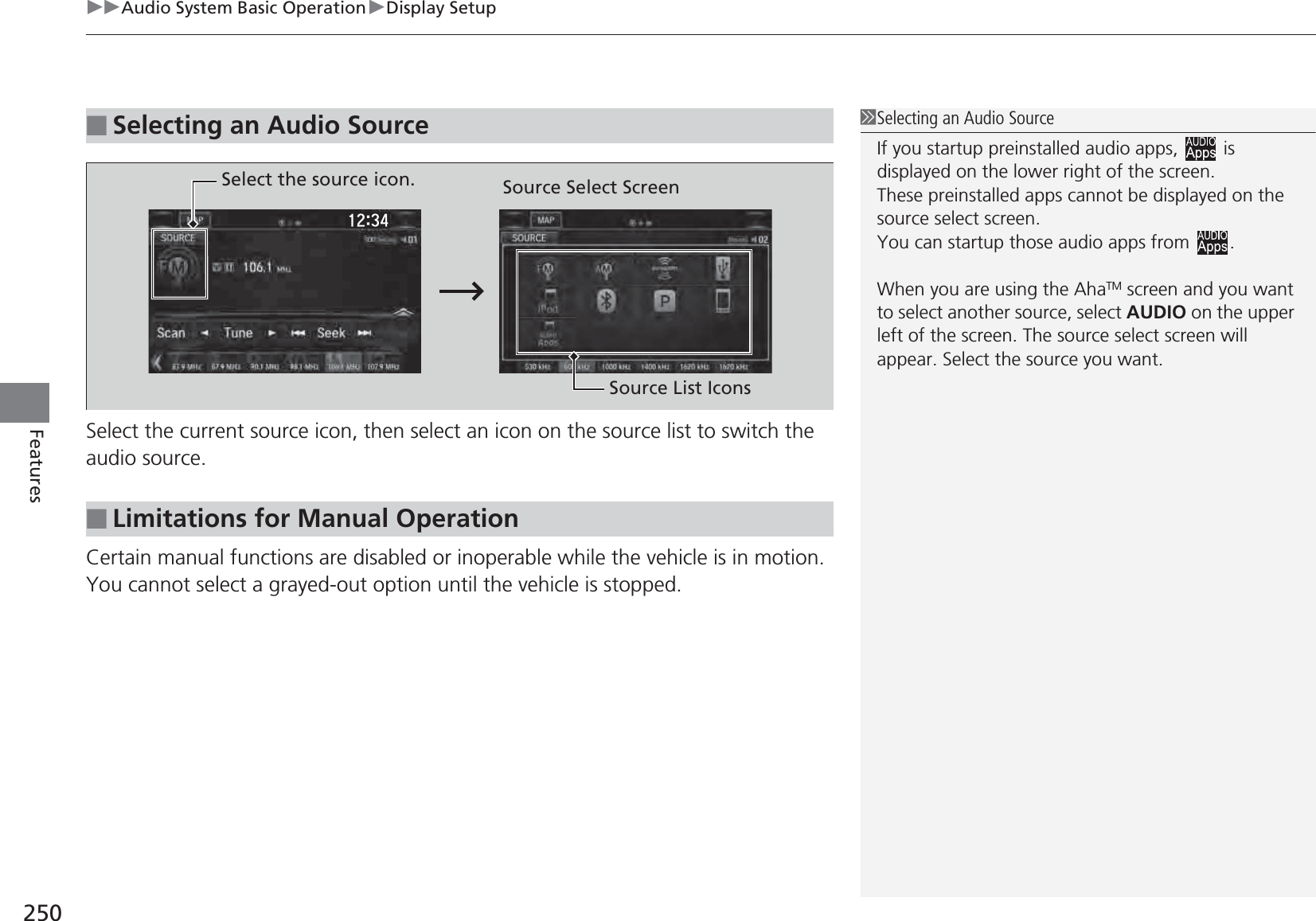 uuAudio System Basic OperationuDisplay Setup250FeaturesSelect the current source icon, then select an icon on the source list to switch the audio source. Certain manual functions are disabled or inoperable while the vehicle is in motion.You cannot select a grayed-out option until the vehicle is stopped.■Selecting an Audio Source1Selecting an Audio SourceIf you startup preinstalled audio apps,   is displayed on the lower right of the screen.These preinstalled apps cannot be displayed on the source select screen.You can startup those audio apps from  .When you are using the AhaTM screen and you want to select another source, select AUDIO on the upper left of the screen. The source select screen will appear. Select the source you want. ■Limitations for Manual OperationSelect the source icon. Source Select ScreenSource List Icons