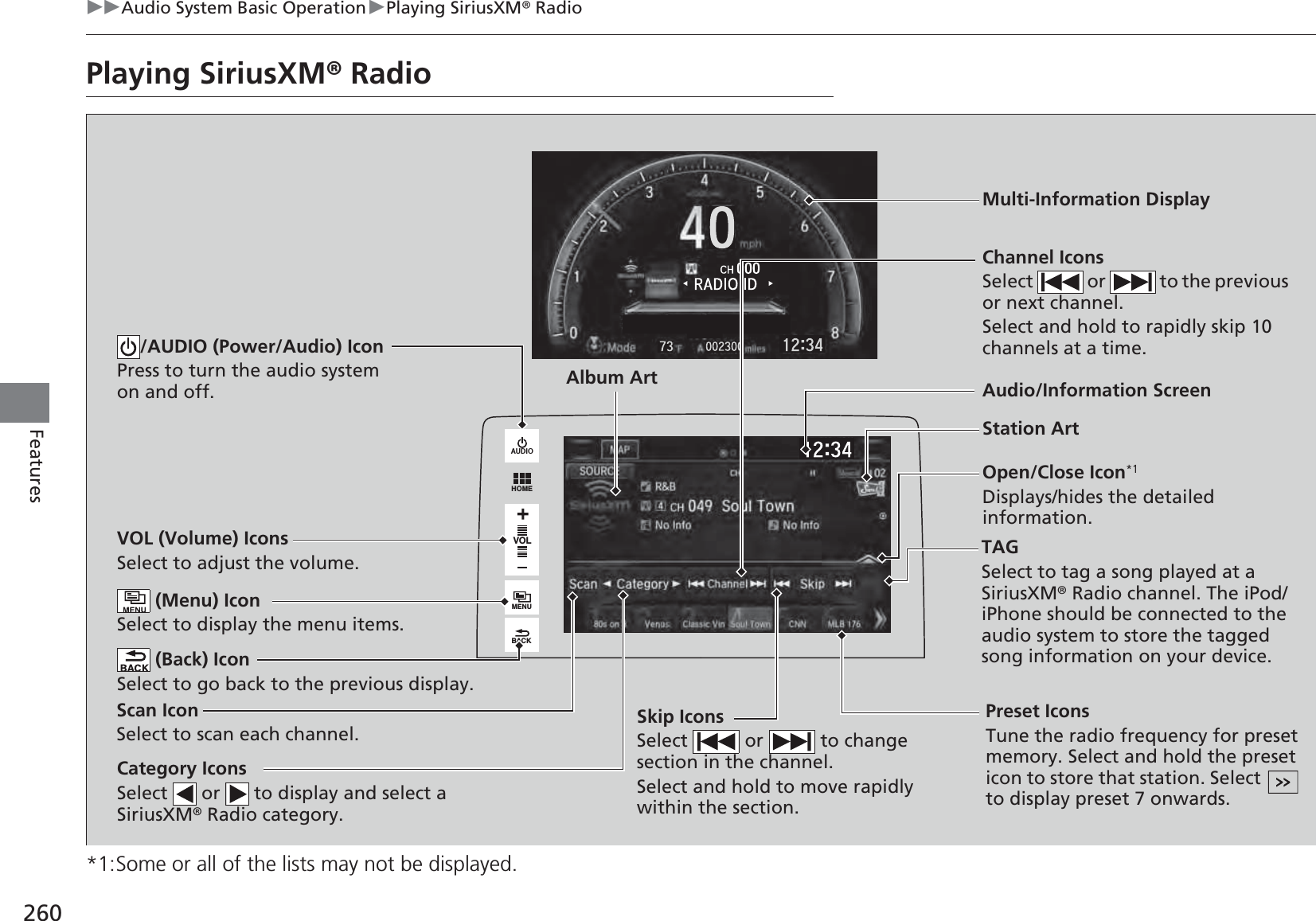 260uuAudio System Basic OperationuPlaying SiriusXM® RadioFeaturesPlaying SiriusXM® Radio*1:Some or all of the lists may not be displayed.VOLHOMEMENUBACKAUDIOVOL (Volume) IconsSelect to adjust the volume. (Back) IconSelect to go back to the previous display.Channel IconsSelect   or   to the previous or next channel.Select and hold to rapidly skip 10 channels at a time./AUDIO (Power/Audio) IconPress to turn the audio system on and off.Open/Close Icon*1Displays/hides the detailed information. (Menu) IconSelect to display the menu items.TAGSelect to tag a song played at a SiriusXM® Radio channel. The iPod/iPhone should be connected to the audio system to store the tagged song information on your device.Category IconsSelect   or   to display and select a SiriusXM® Radio category.Audio/Information ScreenScan IconSelect to scan each channel.Preset IconsTune the radio frequency for preset memory. Select and hold the preset icon to store that station. Select   to display preset 7 onwards.Skip IconsSelect   or   to change section in the channel.Select and hold to move rapidly within the section.Multi-Information DisplayAlbum ArtStation Art