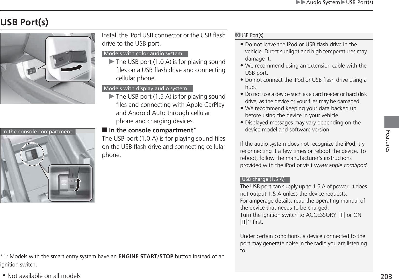 203uuAudio SystemuUSB Port(s)FeaturesUSB Port(s)Install the iPod USB connector or the USB flash drive to the USB port.uThe USB port (1.0 A) is for playing sound files on a USB flash drive and connecting cellular phone.uThe USB port (1.5 A) is for playing sound files and connecting with Apple CarPlay and Android Auto through cellular phone and charging devices.■In the console compartment*The USB port (1.0 A) is for playing sound files on the USB flash drive and connecting cellular phone.*1: Models with the smart entry system have an ENGINE START/STOP button instead of an ignition switch.1USB Port(s)•Do not leave the iPod or USB flash drive in the vehicle. Direct sunlight and high temperatures may damage it.•We recommend using an extension cable with the USB port.•Do not connect the iPod or USB flash drive using a hub.•Do not use a device such as a card reader or hard disk drive, as the device or your files may be damaged.•We recommend keeping your data backed up before using the device in your vehicle.•Displayed messages may vary depending on the device model and software version.If the audio system does not recognize the iPod, try reconnecting it a few times or reboot the device. To reboot, follow the manufacturer’s instructions provided with the iPod or visit www.apple.com/ipod.The USB port can supply up to 1.5 A of power. It does not output 1.5 A unless the device requests.For amperage details, read the operating manual of the device that needs to be charged.Turn the ignition switch to ACCESSORY (q or ON (w*1 first.Under certain conditions, a device connected to the port may generate noise in the radio you are listening to.USB charge (1.5 A)Models with color audio systemModels with display audio systemIn the console compartment* Not available on all models