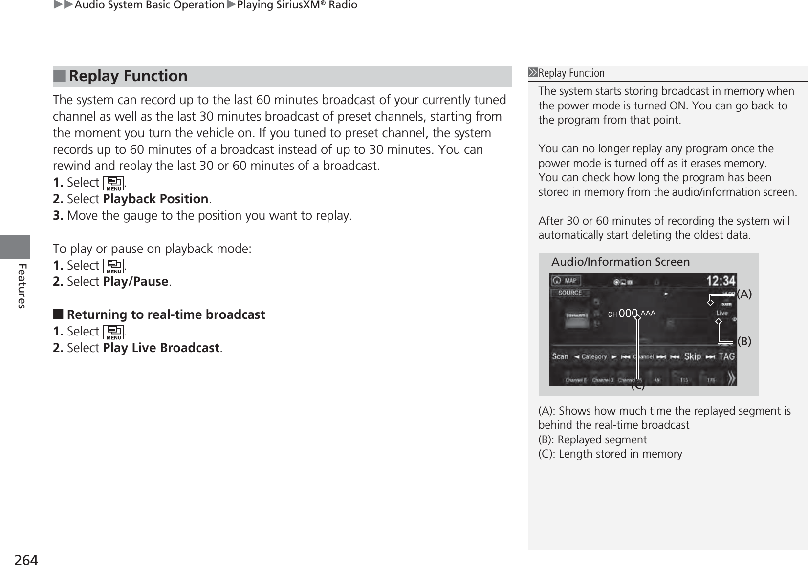 uuAudio System Basic OperationuPlaying SiriusXM® Radio264FeaturesThe system can record up to the last 60 minutes broadcast of your currently tuned channel as well as the last 30 minutes broadcast of preset channels, starting from the moment you turn the vehicle on. If you tuned to preset channel, the system records up to 60 minutes of a broadcast instead of up to 30 minutes. You can rewind and replay the last 30 or 60 minutes of a broadcast.1. Select .2. Select Playback Position.3. Move the gauge to the position you want to replay.To play or pause on playback mode:1. Select .2. Select Play/Pause.■Returning to real-time broadcast1. Select .2. Select Play Live Broadcast.■Replay Function1Replay FunctionThe system starts storing broadcast in memory when the power mode is turned ON. You can go back to the program from that point.You can no longer replay any program once the power mode is turned off as it erases memory.You can check how long the program has been stored in memory from the audio/information screen.After 30 or 60 minutes of recording the system will automatically start deleting the oldest data.(A): Shows how much time the replayed segment is behind the real-time broadcast(B): Replayed segment(C): Length stored in memoryAudio/Information Screen(C)(B)(A)