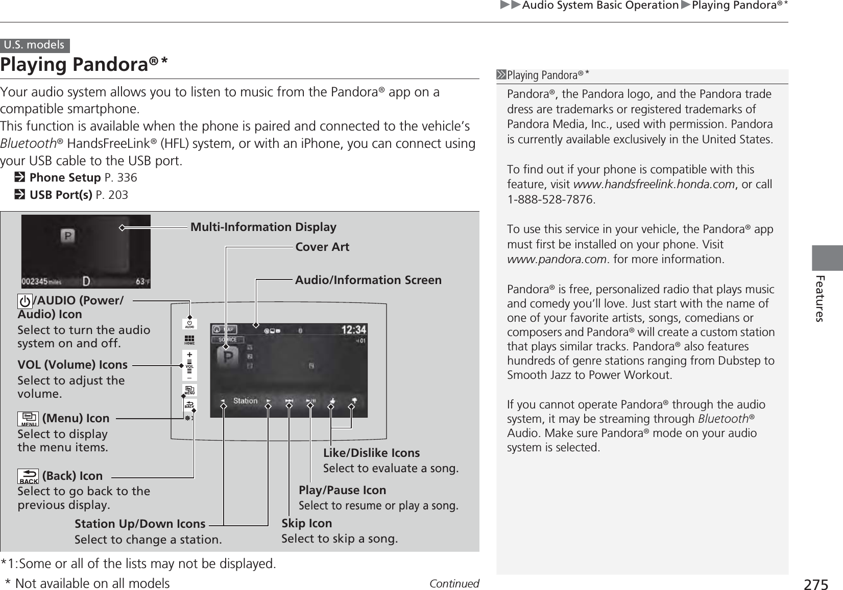 275uuAudio System Basic OperationuPlaying Pandora®*ContinuedFeaturesPlaying Pandora®*Your audio system allows you to listen to music from the Pandora® app on a compatible smartphone.This function is available when the phone is paired and connected to the vehicle’s Bluetooth® HandsFreeLink® (HFL) system, or with an iPhone, you can connect using your USB cable to the USB port.2Phone Setup P. 3362USB Port(s) P. 203*1:Some or all of the lists may not be displayed.U.S. models1Playing Pandora®*Pandora®, the Pandora logo, and the Pandora trade dress are trademarks or registered trademarks of Pandora Media, Inc., used with permission. Pandora is currently available exclusively in the United States.To find out if your phone is compatible with this feature, visit www.handsfreelink.honda.com, or call 1-888-528-7876.To use this service in your vehicle, the Pandora® app must first be installed on your phone. Visit www.pandora.com. for more information.Pandora® is free, personalized radio that plays music and comedy you’ll love. Just start with the name of one of your favorite artists, songs, comedians or composers and Pandora® will create a custom station that plays similar tracks. Pandora® also features hundreds of genre stations ranging from Dubstep to Smooth Jazz to Power Workout.If you cannot operate Pandora® through the audio system, it may be streaming through Bluetooth® Audio. Make sure Pandora® mode on your audio system is selected.Audio/Information ScreenCover ArtVOL (Volume) IconsSelect to adjust the volume. (Back) IconSelect to go back to the previous display./AUDIO (Power/Audio) IconSelect to turn the audio system on and off. (Menu) IconSelect to display the menu items.Play/Pause IconSelect to resume or play a song.Station Up/Down IconsSelect to change a station.Skip IconSelect to skip a song.Like/Dislike IconsSelect to evaluate a song.Multi-Information Display* Not available on all models