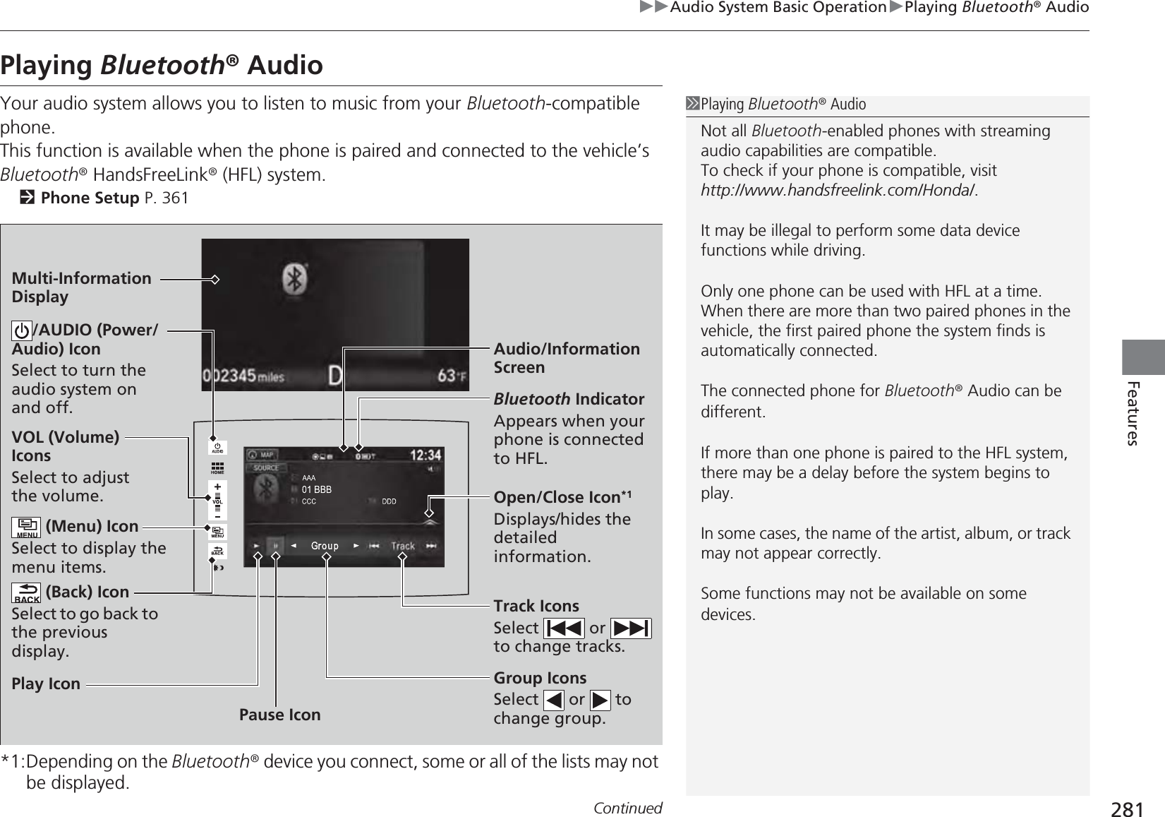 281uuAudio System Basic OperationuPlaying Bluetooth® AudioContinuedFeaturesPlaying Bluetooth® AudioYour audio system allows you to listen to music from your Bluetooth-compatible phone.This function is available when the phone is paired and connected to the vehicle’s Bluetooth® HandsFreeLink® (HFL) system.2Phone Setup P. 361*1:Depending on the Bluetooth® device you connect, some or all of the lists may not be displayed.1Playing Bluetooth® AudioNot all Bluetooth-enabled phones with streaming audio capabilities are compatible.To check if your phone is compatible, visit http://www.handsfreelink.com/Honda/.It may be illegal to perform some data device functions while driving.Only one phone can be used with HFL at a time. When there are more than two paired phones in the vehicle, the first paired phone the system finds is automatically connected. The connected phone for Bluetooth® Audio can be different.If more than one phone is paired to the HFL system, there may be a delay before the system begins to play.In some cases, the name of the artist, album, or track may not appear correctly.Some functions may not be available on some devices.Audio/Information ScreenVOL (Volume) IconsSelect to adjust the volume. (Back) IconSelect to go back to the previous display./AUDIO (Power/Audio) IconSelect to turn the audio system on and off. (Menu) IconSelect to display the menu items.Group IconsSelect  or  to change group.Pause IconPlay IconBluetooth IndicatorAppears when your phone is connected to HFL.Track IconsSelect  or  to change tracks.Open/Close Icon*1Displays/hides the detailed information.Multi-Information Display