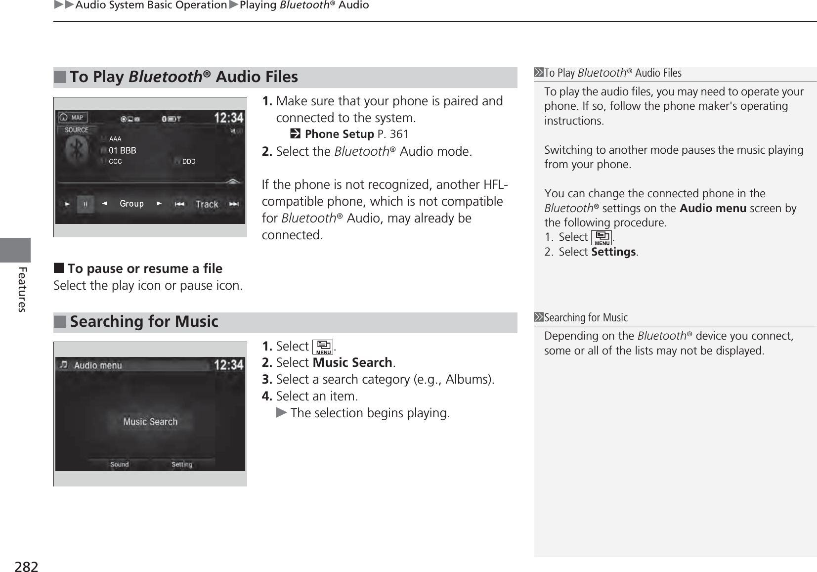 uuAudio System Basic OperationuPlaying Bluetooth® Audio282Features1. Make sure that your phone is paired and connected to the system.2Phone Setup P. 3612. Select the Bluetooth® Audio mode.If the phone is not recognized, another HFL-compatible phone, which is not compatible for Bluetooth® Audio, may already be connected.■To pause or resume a fileSelect the play icon or pause icon.1. Select .2. Select Music Search.3. Select a search category (e.g., Albums).4. Select an item.uThe selection begins playing.■To Play Bluetooth® Audio Files1To Play Bluetooth® Audio FilesTo play the audio files, you may need to operate your phone. If so, follow the phone maker&apos;s operating instructions.Switching to another mode pauses the music playing from your phone.You can change the connected phone in the Bluetooth® settings on the Audio menu screen by the following procedure.1. Select .2. Select Settings.■Searching for Music1Searching for MusicDepending on the Bluetooth® device you connect, some or all of the lists may not be displayed.