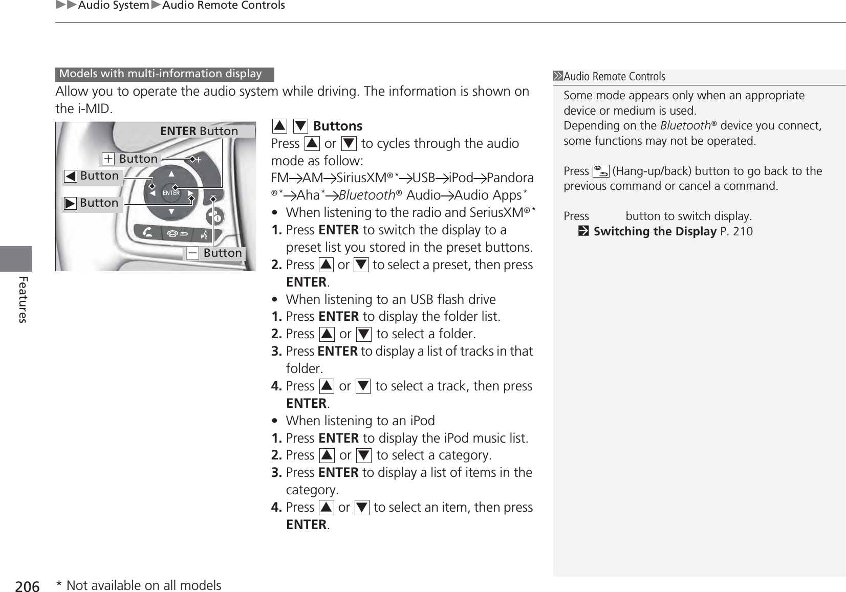 uuAudio SystemuAudio Remote Controls206FeaturesAllow you to operate the audio system while driving. The information is shown on the i-MID.  ButtonsPress   or   to cycles through the audio mode as follow:FM AM SiriusXM®*USB iPod Pandora®*Aha*Bluetooth® Audio Audio Apps*•When listening to the radio and SeriusXM®*1. Press ENTER to switch the display to a preset list you stored in the preset buttons.2. Press   or   to select a preset, then press ENTER.•When listening to an USB flash drive1. Press ENTER to display the folder list.2. Press   or   to select a folder.3. Press ENTER to display a list of tracks in that folder.4. Press   or   to select a track, then press ENTER.•When listening to an iPod1. Press ENTER to display the iPod music list.2. Press   or   to select a category.3. Press ENTER to display a list of items in the category.4. Press   or   to select an item, then press ENTER.1Audio Remote ControlsSome mode appears only when an appropriate device or medium is used.Depending on the Bluetooth® device you connect, some functions may not be operated.Press   (Hang-up/back) button to go back to the previous command or cancel a command.Press   button to switch display.2Switching the Display P. 210Models with multi-information display ButtonENTER Button Button(+ Button(- Button34343434343434* Not available on all models