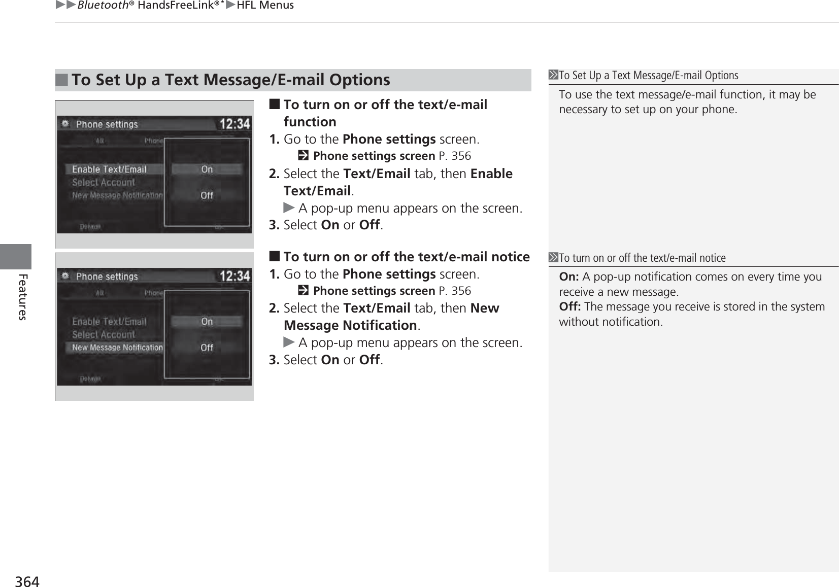 uuBluetooth® HandsFreeLink®*uHFL Menus364Features■To turn on or off the text/e-mail function1. Go to the Phone settings screen.2Phone settings screen P. 3562. Select the Text/Email tab, then Enable Text/Email.uA pop-up menu appears on the screen.3. Select On or Off.■To turn on or off the text/e-mail notice1. Go to the Phone settings screen.2Phone settings screen P. 3562. Select the Text/Email tab, then New Message Notification.uA pop-up menu appears on the screen.3. Select On or Off.■To Set Up a Text Message/E-mail Options1To Set Up a Text Message/E-mail OptionsTo use the text message/e-mail function, it may be necessary to set up on your phone.1To turn on or off the text/e-mail noticeOn: A pop-up notification comes on every time you receive a new message.Off: The message you receive is stored in the system without notification.