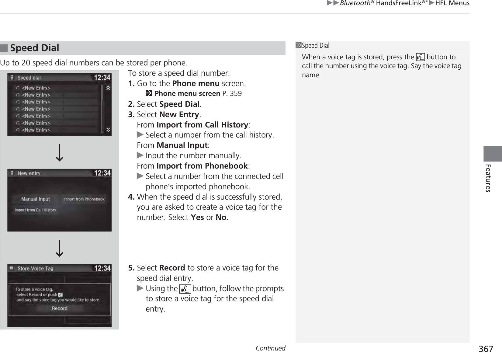 Continued 367uuBluetooth® HandsFreeLink®*uHFL MenusFeaturesUp to 20 speed dial numbers can be stored per phone.To store a speed dial number:1. Go to the Phone menu screen.2Phone menu screen P. 3592. Select Speed Dial.3. Select New Entry.From Import from Call History:uSelect a number from the call history.From Manual Input:uInput the number manually.From Import from Phonebook:uSelect a number from the connected cell phone’s imported phonebook.4. When the speed dial is successfully stored, you are asked to create a voice tag for the number. Select Yes or No.5. Select Record to store a voice tag for the speed dial entry.uUsing the   button, follow the prompts to store a voice tag for the speed dial entry.■Speed Dial1Speed DialWhen a voice tag is stored, press the   button to call the number using the voice tag. Say the voice tag name.