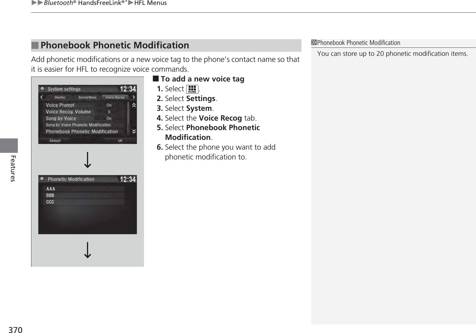 uuBluetooth® HandsFreeLink®*uHFL Menus370FeaturesAdd phonetic modifications or a new voice tag to the phone’s contact name so that it is easier for HFL to recognize voice commands.■To add a new voice tag1. Select .2. Select Settings.3. Select System.4. Select the Voice Recog tab.5. Select Phonebook Phonetic Modification.6. Select the phone you want to add phonetic modification to.■Phonebook Phonetic Modification1Phonebook Phonetic ModificationYou can store up to 20 phonetic modification items.