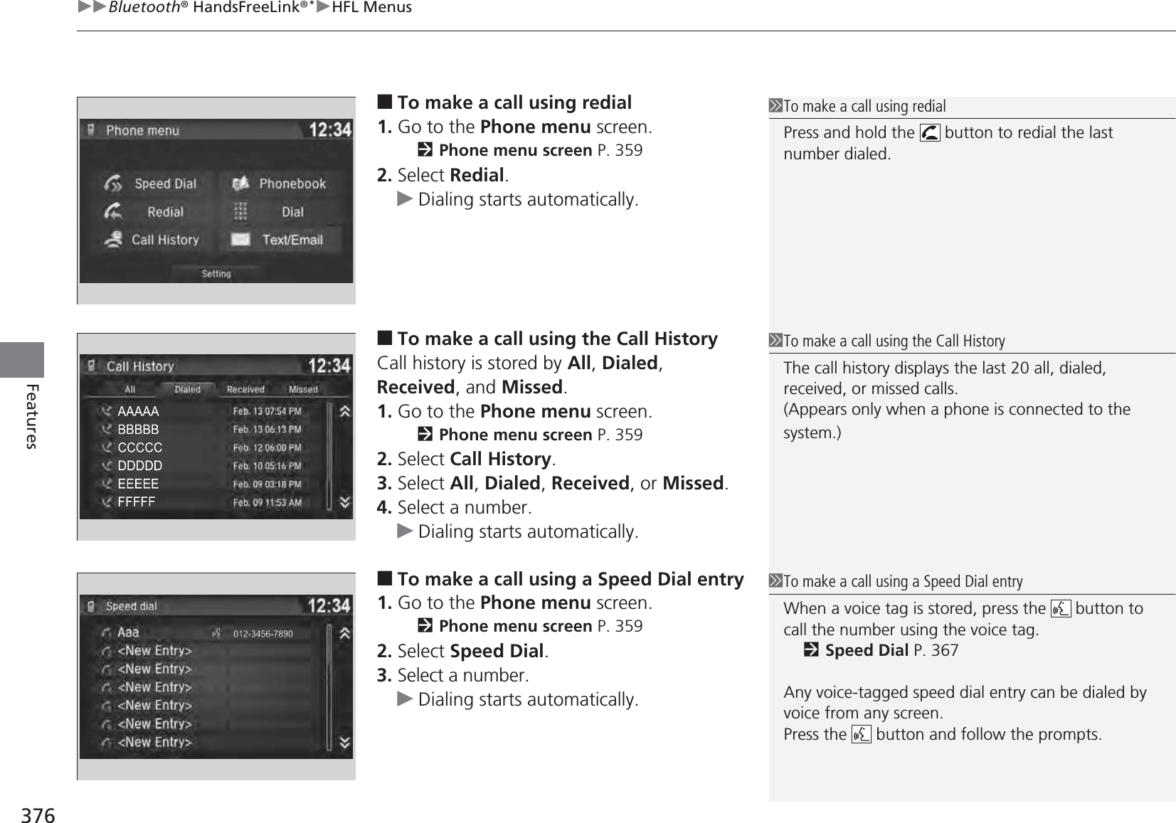 uuBluetooth® HandsFreeLink®*uHFL Menus376Features■To make a call using redial1. Go to the Phone menu screen.2Phone menu screen P. 3592. Select Redial.uDialing starts automatically.■To make a call using the Call HistoryCall history is stored by All, Dialed, Received, and Missed.1. Go to the Phone menu screen.2Phone menu screen P. 3592. Select Call History.3. Select All, Dialed, Received, or Missed.4. Select a number.uDialing starts automatically.■To make a call using a Speed Dial entry1. Go to the Phone menu screen.2Phone menu screen P. 3592. Select Speed Dial.3. Select a number.uDialing starts automatically.1To make a call using redialPress and hold the   button to redial the last number dialed.1To make a call using the Call HistoryThe call history displays the last 20 all, dialed, received, or missed calls.(Appears only when a phone is connected to the system.)1To make a call using a Speed Dial entryWhen a voice tag is stored, press the   button to call the number using the voice tag.2Speed Dial P. 367Any voice-tagged speed dial entry can be dialed by voice from any screen.Press the   button and follow the prompts.