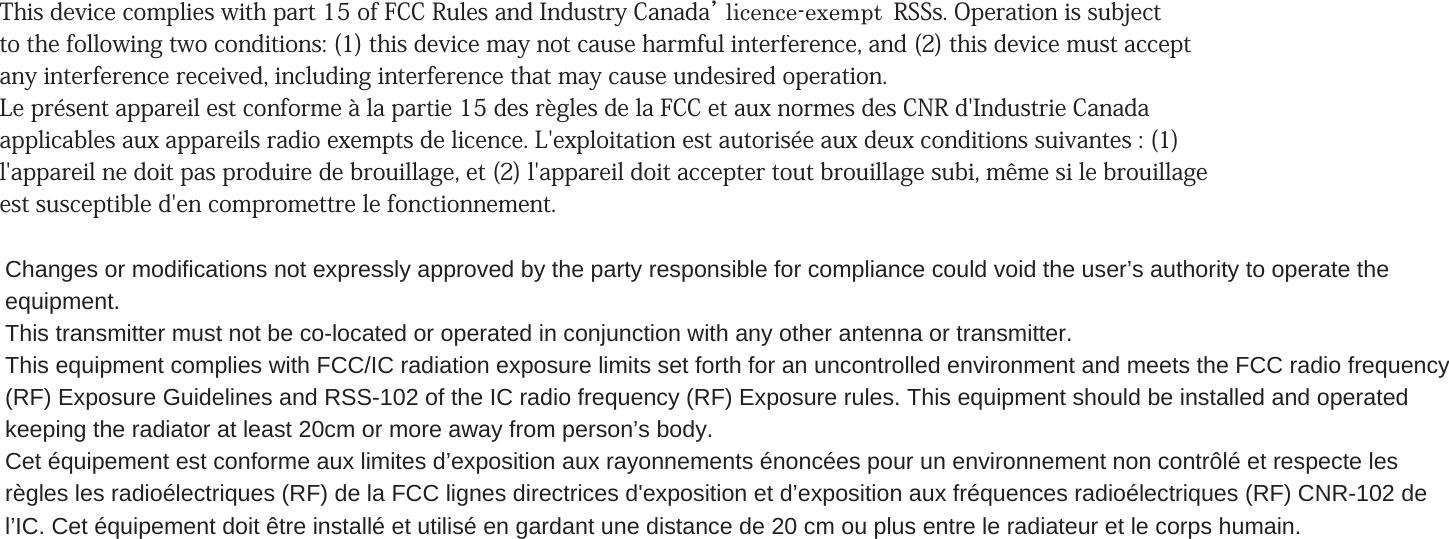 This device complies with part 15 of FCC Rules and Industry Canada’s licence-exempt RSSs. Operation is subject to the following two conditions: (1) this device may not cause harmful interference, and (2) this device must accept any interference received, including interference that may cause undesired operation. Le présent appareil est conforme à la partie 15 des règles de la FCC et aux normes des CNR d&apos;Industrie Canada applicables aux appareils radio exempts de licence. L&apos;exploitation est autorisée aux deux conditions suivantes : (1) l&apos;appareil ne doit pas produire de brouillage, et (2) l&apos;appareil doit accepter tout brouillage subi, même si le brouillage est susceptible d&apos;en compromettre le fonctionnement. Changes or modifications not expressly approved by the party responsible for compliance could void the user’s authority to operate theequipment.This transmitter must not be co-located or operated in conjunction with any other antenna or transmitter.This equipment complies with FCC/IC radiation exposure limits set forth for an uncontrolled environment and meets the FCC radio frequency(RF) Exposure Guidelines and RSS-102 of the IC radio frequency (RF) Exposure rules. This equipment should be installed and operatedkeeping the radiator at least 20cm or more away from person’s body.Cet équipement est conforme aux limites d’exposition aux rayonnements énoncées pour un environnement non contrôlé et respecte lesrègles les radioélectriques (RF) de la FCC lignes directrices d&apos;exposition et d’exposition aux fréquences radioélectriques (RF) CNR-102 del’IC. Cet équipement doit être installé et utilisé en gardant une distance de 20 cm ou plus entre le radiateur et le corps humain.licence-exempt