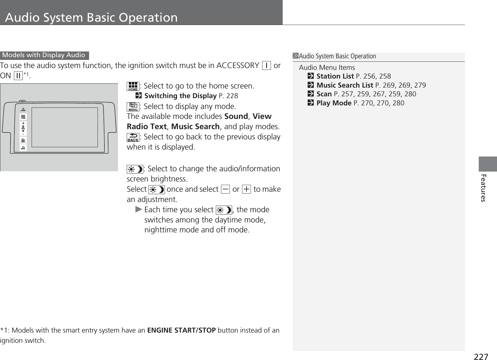 227FeaturesAudio System Basic OperationTo use the audio system function, the ignition switch must be in ACCESSORY (q or ON (w*1.: Select to go to the home screen.2Switching the Display P. 228: Select to display any mode.The available mode includes Sound, View Radio Text, Music Search, and play modes.: Select to go back to the previous display when it is displayed.: Select to change the audio/information screen brightness.Select   once and select (- or (+ to make an adjustment.uEach time you select  , the mode switches among the daytime mode, nighttime mode and off mode.*1: Models with the smart entry system have an ENGINE START/STOP button instead of an ignition switch.1Audio System Basic OperationAudio Menu Items2Station List P. 256, 2582Music Search List P. 269, 269, 2792Scan P. 257, 259, 267, 259, 2802Play Mode P. 270, 270, 280Models with Display AudioVOLHOMEMENUBACKAUDIO