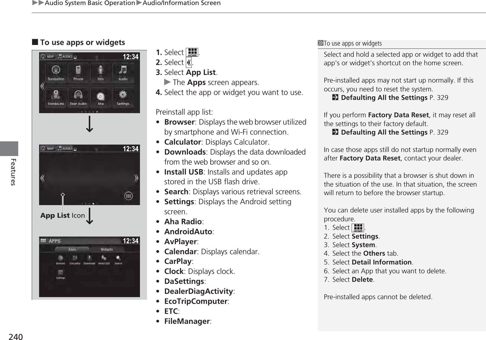 uuAudio System Basic OperationuAudio/Information Screen240Features■To use apps or widgets1. Select .2. Select .3. Select App List.uThe Apps screen appears.4. Select the app or widget you want to use.Preinstall app list:•Browser: Displays the web browser utilized by smartphone and Wi-Fi connection.•Calculator: Displays Calculator.•Downloads: Displays the data downloaded from the web browser and so on.•Install USB: Installs and updates app stored in the USB flash drive.•Search: Displays various retrieval screens.•Settings: Displays the Android setting screen.•Aha Radio: •AndroidAuto: •AvPlayer: •Calendar: Displays calendar.•CarPlay: •Clock: Displays clock.•DaSettings: •DealerDiagActivity: •EcoTripComputer: •ETC: •FileManager: 1To use apps or widgetsSelect and hold a selected app or widget to add that app&apos;s or widget&apos;s shortcut on the home screen.Pre-installed apps may not start up normally. If this occurs, you need to reset the system.2Defaulting All the Settings P. 329If you perform Factory Data Reset, it may reset all the settings to their factory default.2Defaulting All the Settings P. 329In case those apps still do not startup normally even after Factory Data Reset, contact your dealer.There is a possibility that a browser is shut down in the situation of the use. In that situation, the screen will return to before the browser startup.You can delete user installed apps by the following procedure.1. Select .2. Select Settings.3. Select System.4. Select the Others tab.5. Select Detail Information.6. Select an App that you want to delete.7. Select Delete.Pre-installed apps cannot be deleted.App List Icon