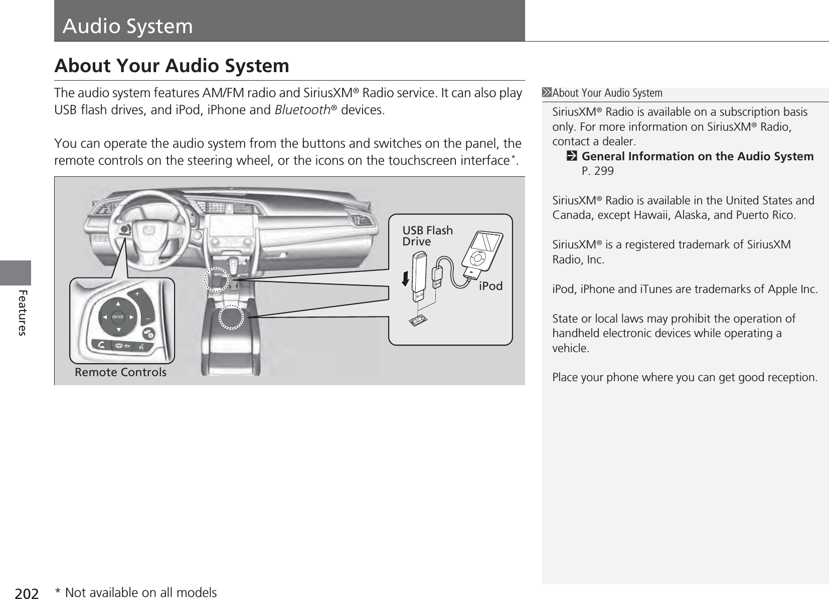 202FeaturesAudio SystemAbout Your Audio SystemThe audio system features AM/FM radio and SiriusXM® Radio service. It can also play USB flash drives, and iPod, iPhone and Bluetooth® devices.You can operate the audio system from the buttons and switches on the panel, the remote controls on the steering wheel, or the icons on the touchscreen interface*.1About Your Audio SystemSiriusXM® Radio is available on a subscription basis only. For more information on SiriusXM® Radio, contact a dealer.2General Information on the Audio System P. 299SiriusXM® Radio is available in the United States and Canada, except Hawaii, Alaska, and Puerto Rico.SiriusXM® is a registered trademark of SiriusXM Radio, Inc.iPod, iPhone and iTunes are trademarks of Apple Inc.State or local laws may prohibit the operation of handheld electronic devices while operating a vehicle.Place your phone where you can get good reception.Remote ControlsiPodUSB Flash Drive* Not available on all models
