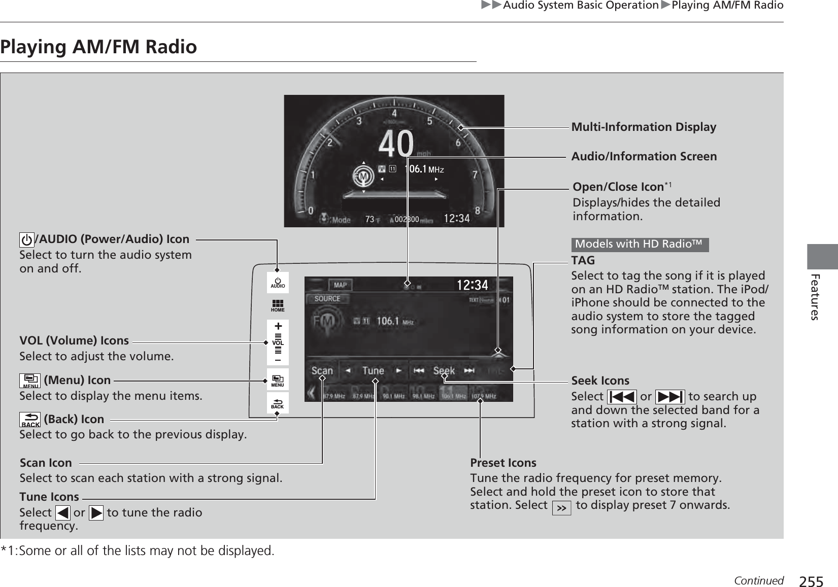 255uuAudio System Basic OperationuPlaying AM/FM RadioContinuedFeaturesPlaying AM/FM Radio*1:Some or all of the lists may not be displayed.VOLHOMEMENUBACKAUDIOVOL (Volume) IconsSelect to adjust the volume. (Back) IconSelect to go back to the previous display.Seek IconsSelect   or   to search up and down the selected band for a station with a strong signal./AUDIO (Power/Audio) IconSelect to turn the audio system on and off.Open/Close Icon*1Displays/hides the detailed information. (Menu) IconSelect to display the menu items.TAGSelect to tag the song if it is played on an HD RadioTM station. The iPod/iPhone should be connected to the audio system to store the tagged song information on your device.Models with HD RadioTM Tune IconsSelect   or   to tune the radio frequency.Audio/Information ScreenScan IconSelect to scan each station with a strong signal.Preset IconsTune the radio frequency for preset memory. Select and hold the preset icon to store that station. Select   to display preset 7 onwards.Multi-Information Display