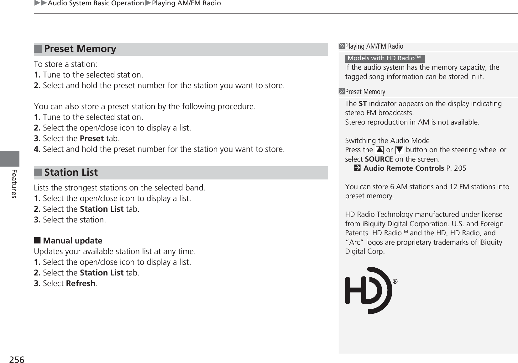 uuAudio System Basic OperationuPlaying AM/FM Radio256FeaturesTo store a station:1. Tune to the selected station.2. Select and hold the preset number for the station you want to store.You can also store a preset station by the following procedure.1. Tune to the selected station.2. Select the open/close icon to display a list.3. Select the Preset tab.4. Select and hold the preset number for the station you want to store.Lists the strongest stations on the selected band.1. Select the open/close icon to display a list.2. Select the Station List tab.3. Select the station.■Manual updateUpdates your available station list at any time.1. Select the open/close icon to display a list.2. Select the Station List tab.3. Select Refresh.■Preset Memory■Station List1Playing AM/FM RadioIf the audio system has the memory capacity, the tagged song information can be stored in it.Models with HD RadioTM1Preset MemoryThe ST indicator appears on the display indicating stereo FM broadcasts.Stereo reproduction in AM is not available.Switching the Audio ModePress the   or   button on the steering wheel or select SOURCE on the screen.2Audio Remote Controls P. 205You can store 6 AM stations and 12 FM stations into preset memory.HD Radio Technology manufactured under license from iBiquity Digital Corporation. U.S. and Foreign Patents. HD RadioTM and the HD, HD Radio, and “Arc” logos are proprietary trademarks of iBiquity Digital Corp.34