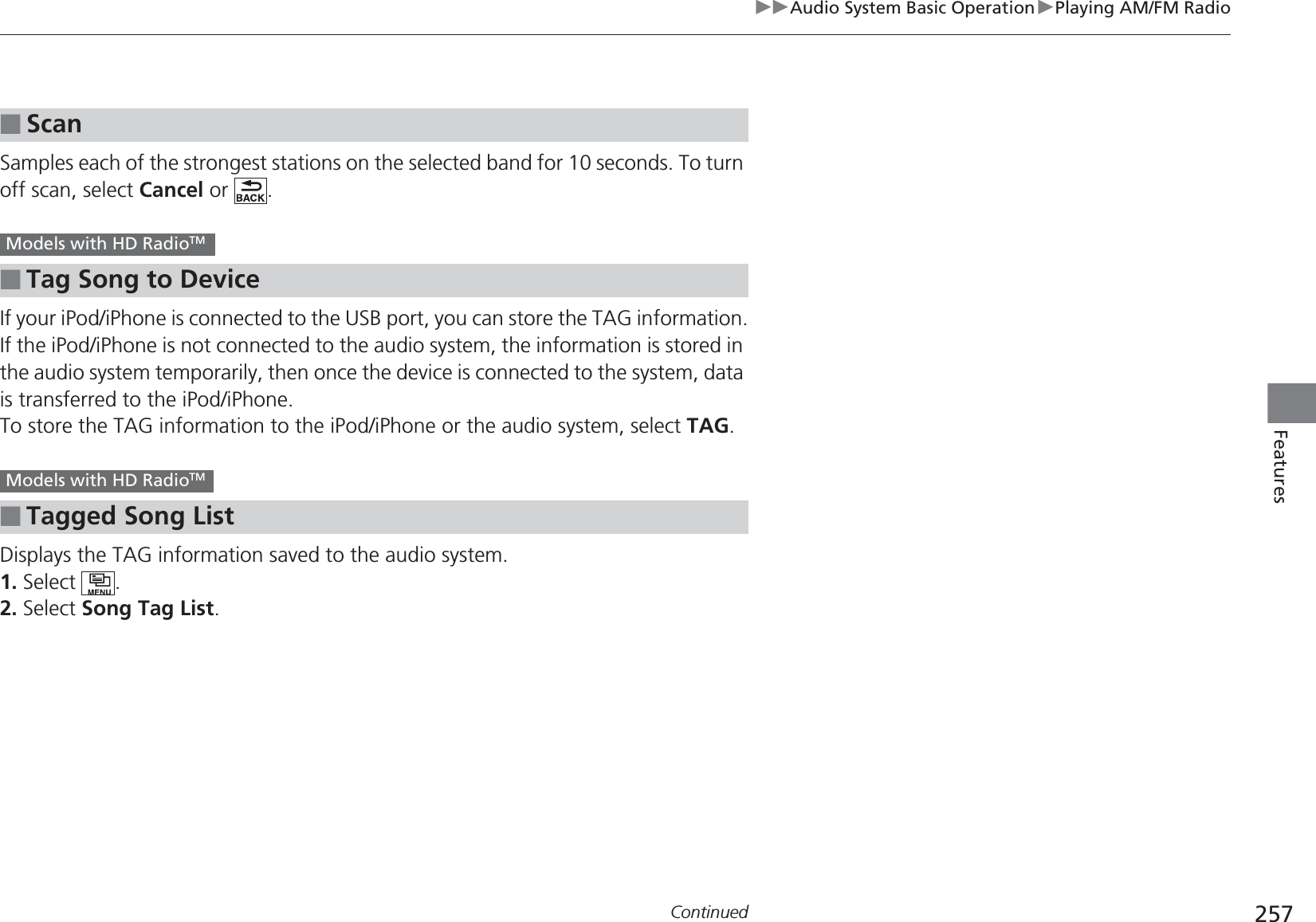 257uuAudio System Basic OperationuPlaying AM/FM RadioContinuedFeaturesSamples each of the strongest stations on the selected band for 10 seconds. To turn off scan, select Cancel or  .If your iPod/iPhone is connected to the USB port, you can store the TAG information.If the iPod/iPhone is not connected to the audio system, the information is stored in the audio system temporarily, then once the device is connected to the system, data is transferred to the iPod/iPhone.To store the TAG information to the iPod/iPhone or the audio system, select TAG.Displays the TAG information saved to the audio system.1. Select .2. Select Song Tag List.■Scan■Tag Song to Device■Tagged Song ListModels with HD RadioTM Models with HD RadioTM 