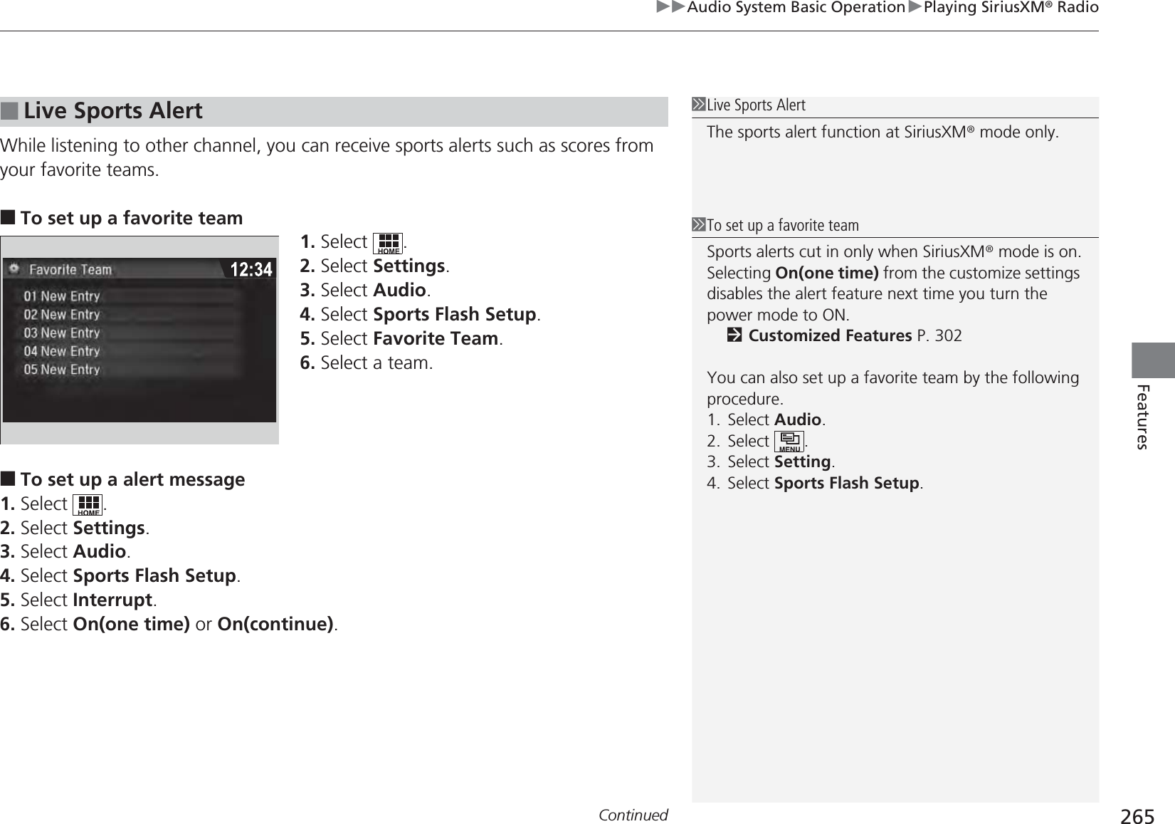 Continued 265uuAudio System Basic OperationuPlaying SiriusXM® RadioFeaturesWhile listening to other channel, you can receive sports alerts such as scores from your favorite teams. ■To set up a favorite team1. Select .2. Select Settings.3. Select Audio.4. Select Sports Flash Setup.5. Select Favorite Team.6. Select a team.■To set up a alert message1. Select .2. Select Settings.3. Select Audio.4. Select Sports Flash Setup.5. Select Interrupt.6. Select On(one time) or On(continue).■Live Sports Alert1Live Sports AlertThe sports alert function at SiriusXM® mode only.1To set up a favorite teamSports alerts cut in only when SiriusXM® mode is on.Selecting On(one time) from the customize settings disables the alert feature next time you turn the power mode to ON.2Customized Features P. 302You can also set up a favorite team by the following procedure.1. Select Audio.2. Select .3. Select Setting.4. Select Sports Flash Setup.