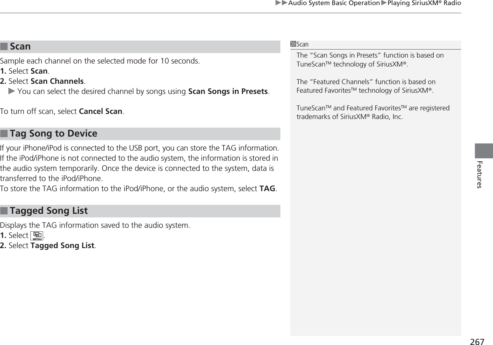 267uuAudio System Basic OperationuPlaying SiriusXM® RadioFeaturesSample each channel on the selected mode for 10 seconds.1. Select Scan.2. Select Scan Channels.uYou can select the desired channel by songs using Scan Songs in Presets.To turn off scan, select Cancel Scan.If your iPhone/iPod is connected to the USB port, you can store the TAG information.If the iPod/iPhone is not connected to the audio system, the information is stored in the audio system temporarily. Once the device is connected to the system, data is transferred to the iPod/iPhone.To store the TAG information to the iPod/iPhone, or the audio system, select TAG.Displays the TAG information saved to the audio system.1. Select .2. Select Tagged Song List.■Scan■Tag Song to Device■Tagged Song List1ScanThe “Scan Songs in Presets” function is based on TuneScanTM technology of SiriusXM®.The “Featured Channels” function is based on Featured FavoritesTM technology of SiriusXM®.TuneScanTM and Featured FavoritesTM are registered trademarks of SiriusXM® Radio, Inc.