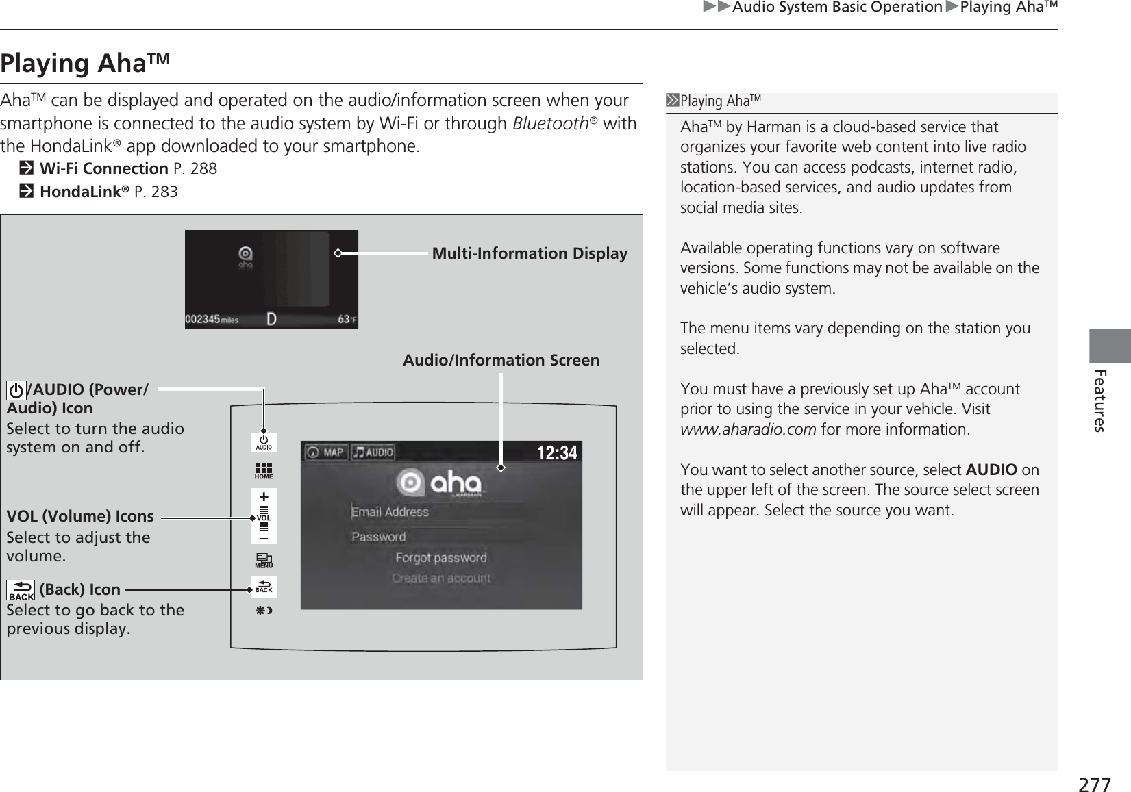 277uuAudio System Basic OperationuPlaying AhaTMFeaturesPlaying AhaTMAhaTM can be displayed and operated on the audio/information screen when your smartphone is connected to the audio system by Wi-Fi or through Bluetooth® with the HondaLink® app downloaded to your smartphone.2Wi-Fi Connection P. 2882HondaLink® P. 2831Playing AhaTMAhaTM by Harman is a cloud-based service that organizes your favorite web content into live radio stations. You can access podcasts, internet radio, location-based services, and audio updates from social media sites.Available operating functions vary on software versions. Some functions may not be available on the vehicle’s audio system.The menu items vary depending on the station you selected.You must have a previously set up AhaTM account prior to using the service in your vehicle. Visit www.aharadio.com for more information.You want to select another source, select AUDIO on the upper left of the screen. The source select screen will appear. Select the source you want. Audio/Information ScreenVOL (Volume) IconsSelect to adjust the volume. (Back) IconSelect to go back to the previous display./AUDIO (Power/Audio) IconSelect to turn the audio system on and off.Multi-Information Display