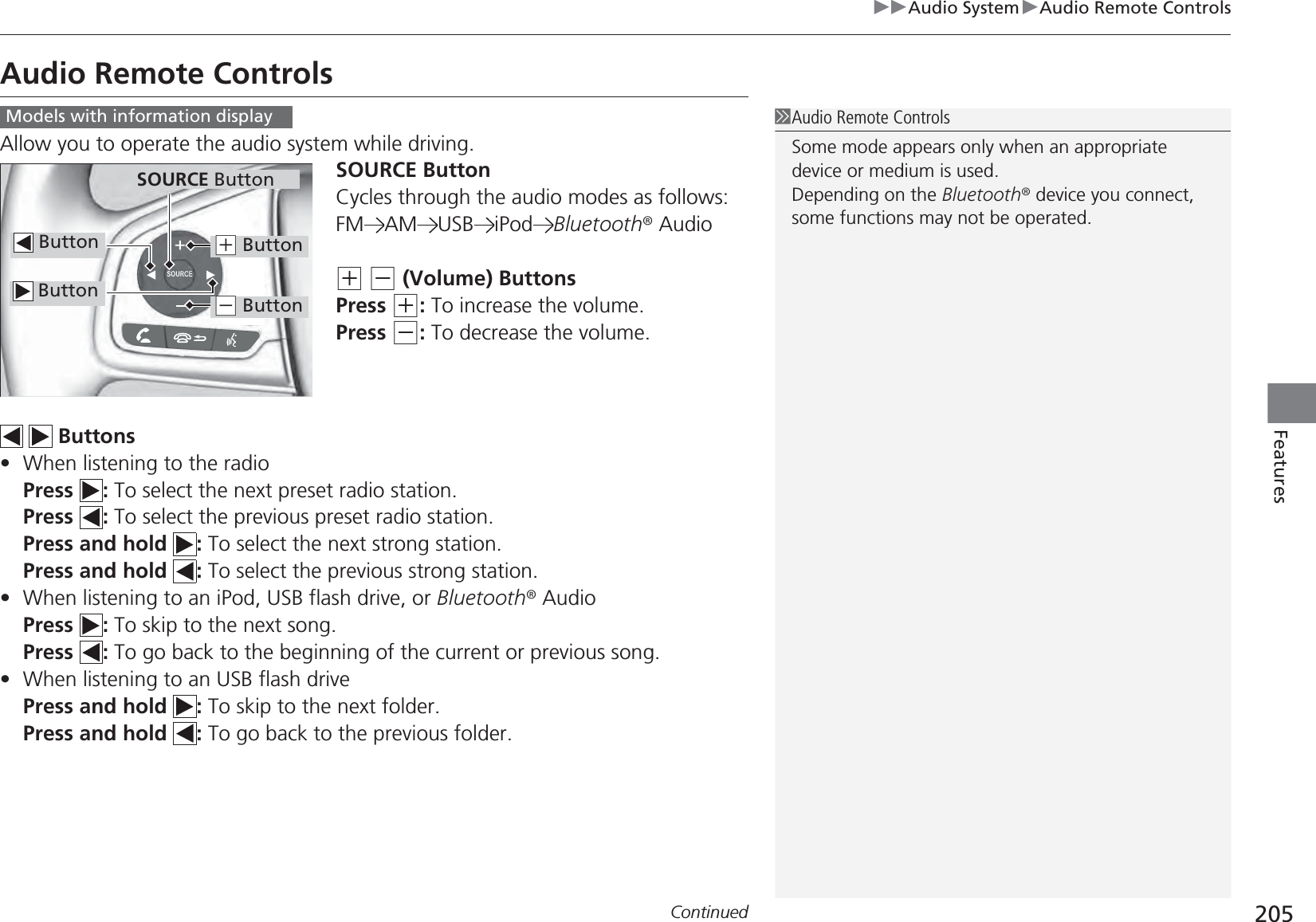 205uuAudio SystemuAudio Remote ControlsContinuedFeaturesAudio Remote ControlsAllow you to operate the audio system while driving.SOURCE ButtonCycles through the audio modes as follows:FM AM USB iPod Bluetooth® Audio(+ (- (Volume) ButtonsPress (+: To increase the volume.Press (-: To decrease the volume.  Buttons•When listening to the radioPress : To select the next preset radio station.Press : To select the previous preset radio station.Press and hold  : To select the next strong station.Press and hold  : To select the previous strong station.•When listening to an iPod, USB flash drive, or Bluetooth® AudioPress : To skip to the next song.Press : To go back to the beginning of the current or previous song.•When listening to an USB flash drivePress and hold  : To skip to the next folder.Press and hold  : To go back to the previous folder.1Audio Remote ControlsSome mode appears only when an appropriate device or medium is used.Depending on the Bluetooth® device you connect, some functions may not be operated.Models with information display ButtonSOURCE Button Button(+ Button(- Button