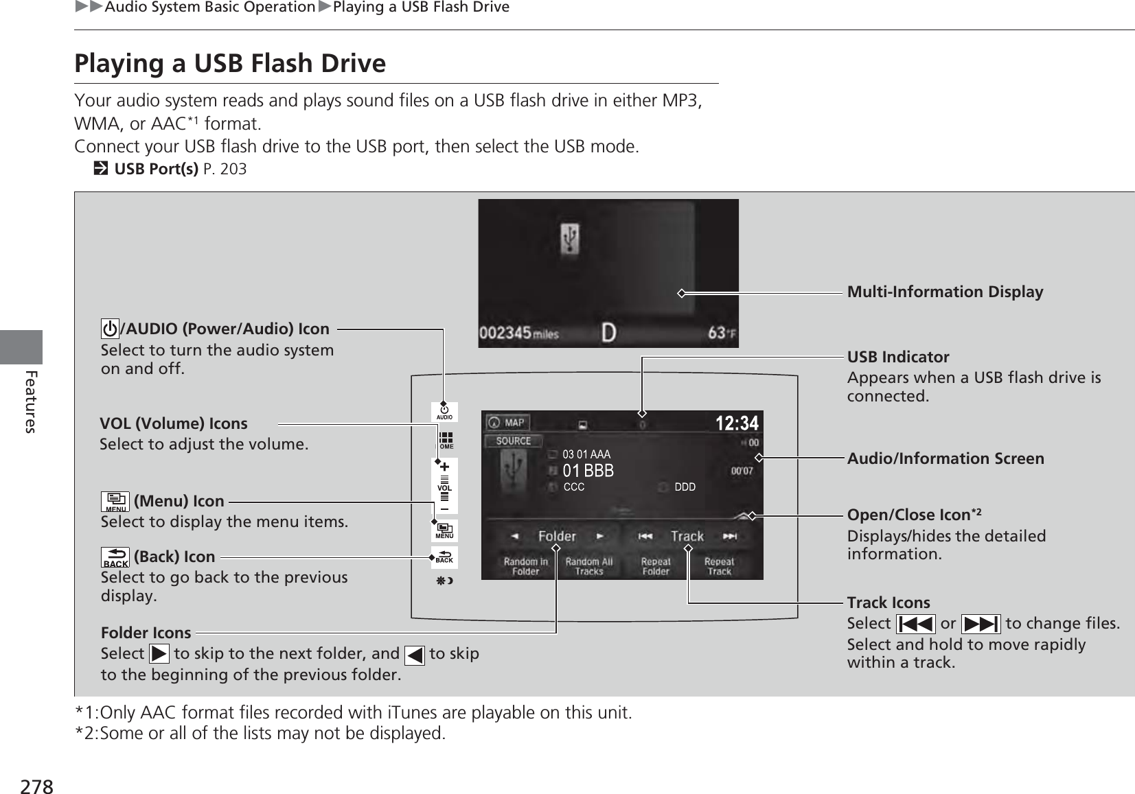 278uuAudio System Basic OperationuPlaying a USB Flash DriveFeaturesPlaying a USB Flash DriveYour audio system reads and plays sound files on a USB flash drive in either MP3, WMA, or AAC*1 format.Connect your USB flash drive to the USB port, then select the USB mode.2USB Port(s) P. 203*1:Only AAC format files recorded with iTunes are playable on this unit.*2:Some or all of the lists may not be displayed.VOL (Volume) IconsSelect to adjust the volume. (Back) IconSelect to go back to the previous display.Track IconsSelect   or   to change files.Select and hold to move rapidly within a track./AUDIO (Power/Audio) IconSelect to turn the audio system on and off.Open/Close Icon*2Displays/hides the detailed information. (Menu) IconSelect to display the menu items.Folder IconsSelect   to skip to the next folder, and   to skip to the beginning of the previous folder.Audio/Information ScreenUSB IndicatorAppears when a USB flash drive is connected.Multi-Information Display