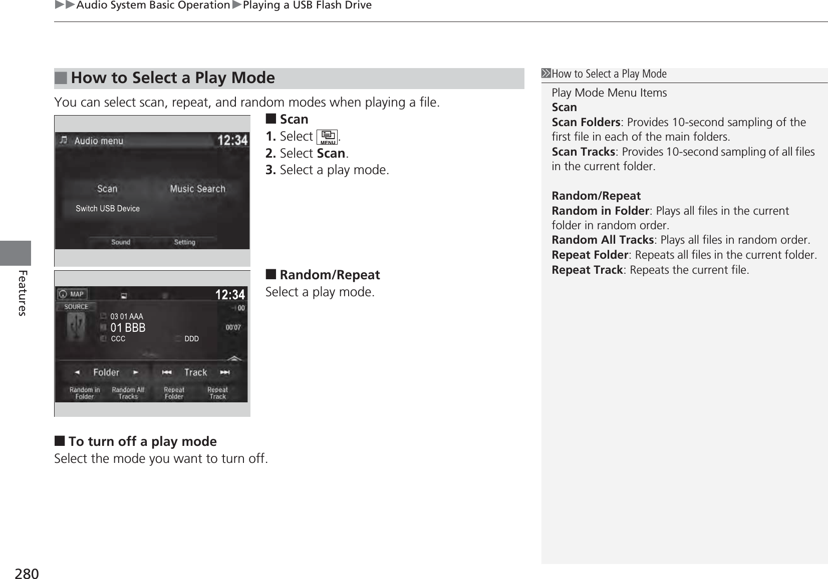 uuAudio System Basic OperationuPlaying a USB Flash Drive280FeaturesYou can select scan, repeat, and random modes when playing a file.■Scan1. Select .2. Select Scan.3. Select a play mode.■Random/RepeatSelect a play mode.■To turn off a play modeSelect the mode you want to turn off.■How to Select a Play Mode1How to Select a Play ModePlay Mode Menu ItemsScanScan Folders: Provides 10-second sampling of the first file in each of the main folders.Scan Tracks: Provides 10-second sampling of all files in the current folder.Random/RepeatRandom in Folder: Plays all files in the current folder in random order.Random All Tracks: Plays all files in random order.Repeat Folder: Repeats all files in the current folder.Repeat Track: Repeats the current file.