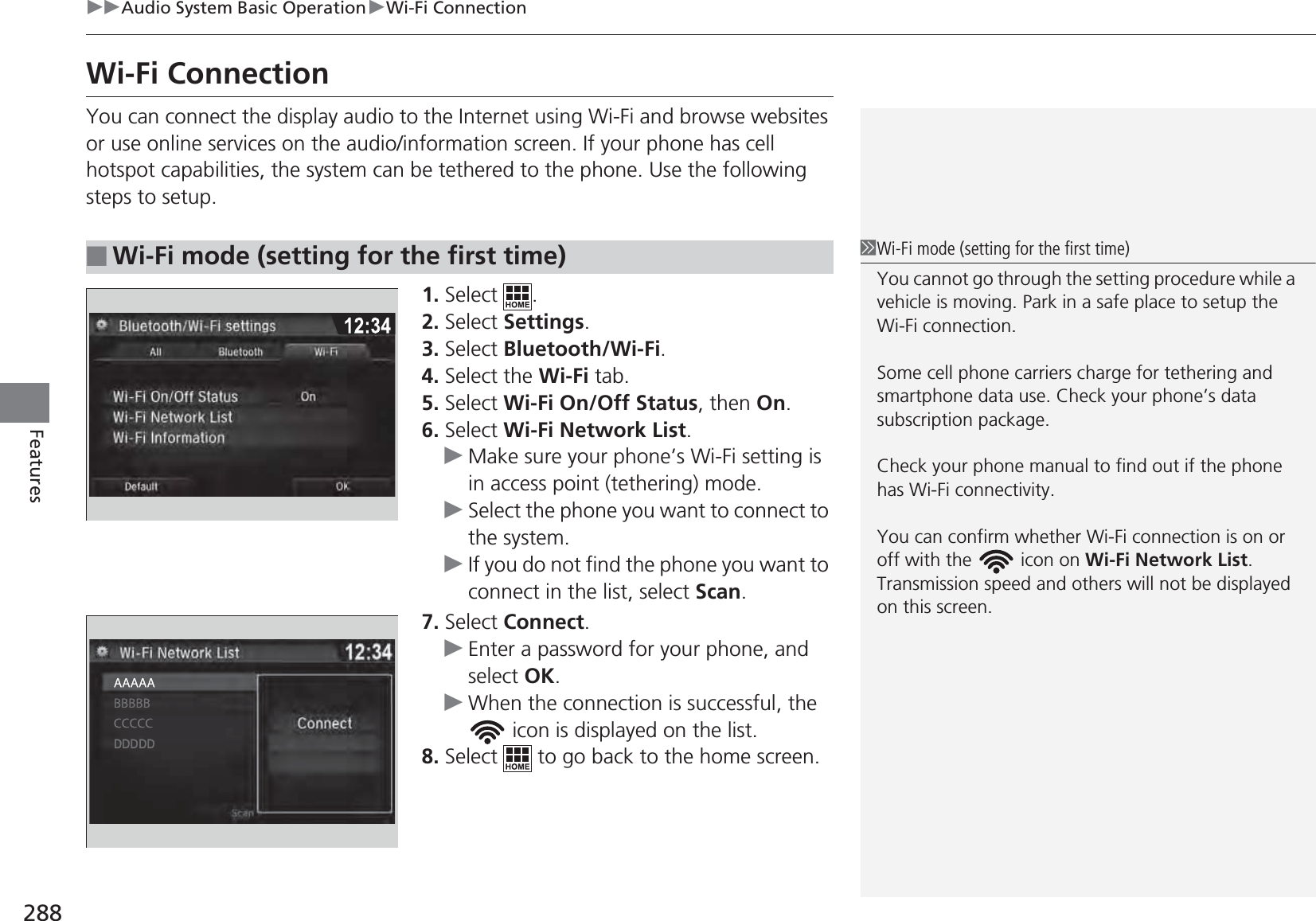 288uuAudio System Basic OperationuWi-Fi ConnectionFeaturesWi-Fi ConnectionYou can connect the display audio to the Internet using Wi-Fi and browse websites or use online services on the audio/information screen. If your phone has cell hotspot capabilities, the system can be tethered to the phone. Use the following steps to setup.1. Select .2. Select Settings.3. Select Bluetooth/Wi-Fi.4. Select the Wi-Fi tab.5. Select Wi-Fi On/Off Status, then On.6. Select Wi-Fi Network List.uMake sure your phone’s Wi-Fi setting is in access point (tethering) mode.uSelect the phone you want to connect to the system.uIf you do not find the phone you want to connect in the list, select Scan.7. Select Connect.uEnter a password for your phone, and select OK.uWhen the connection is successful, the  icon is displayed on the list.8. Select   to go back to the home screen.■Wi-Fi mode (setting for the first time)1Wi-Fi mode (setting for the first time)You cannot go through the setting procedure while a vehicle is moving. Park in a safe place to setup the Wi-Fi connection.Some cell phone carriers charge for tethering and smartphone data use. Check your phone’s data subscription package.Check your phone manual to find out if the phone has Wi-Fi connectivity.You can confirm whether Wi-Fi connection is on or off with the   icon on Wi-Fi Network List. Transmission speed and others will not be displayed on this screen.