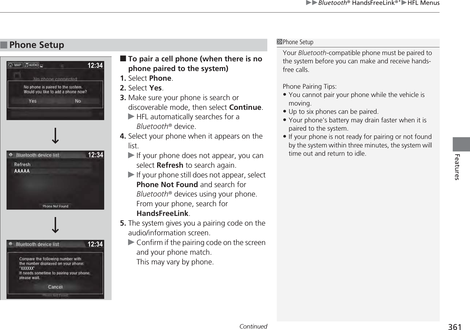 Continued 361uuBluetooth® HandsFreeLink®*uHFL MenusFeatures■To pair a cell phone (when there is no phone paired to the system)1. Select Phone.2. Select Yes.3. Make sure your phone is search or discoverable mode, then select Continue.uHFL automatically searches for a Bluetooth® device.4. Select your phone when it appears on the list.uIf your phone does not appear, you can select Refresh to search again.uIf your phone still does not appear, select Phone Not Found and search for Bluetooth® devices using your phone.From your phone, search for HandsFreeLink.5. The system gives you a pairing code on the audio/information screen.uConfirm if the pairing code on the screen and your phone match.This may vary by phone.■Phone Setup1Phone SetupYour Bluetooth-compatible phone must be paired to the system before you can make and receive hands-free calls.Phone Pairing Tips:•You cannot pair your phone while the vehicle is moving.•Up to six phones can be paired.•Your phone&apos;s battery may drain faster when it is paired to the system.•If your phone is not ready for pairing or not found by the system within three minutes, the system will time out and return to idle.