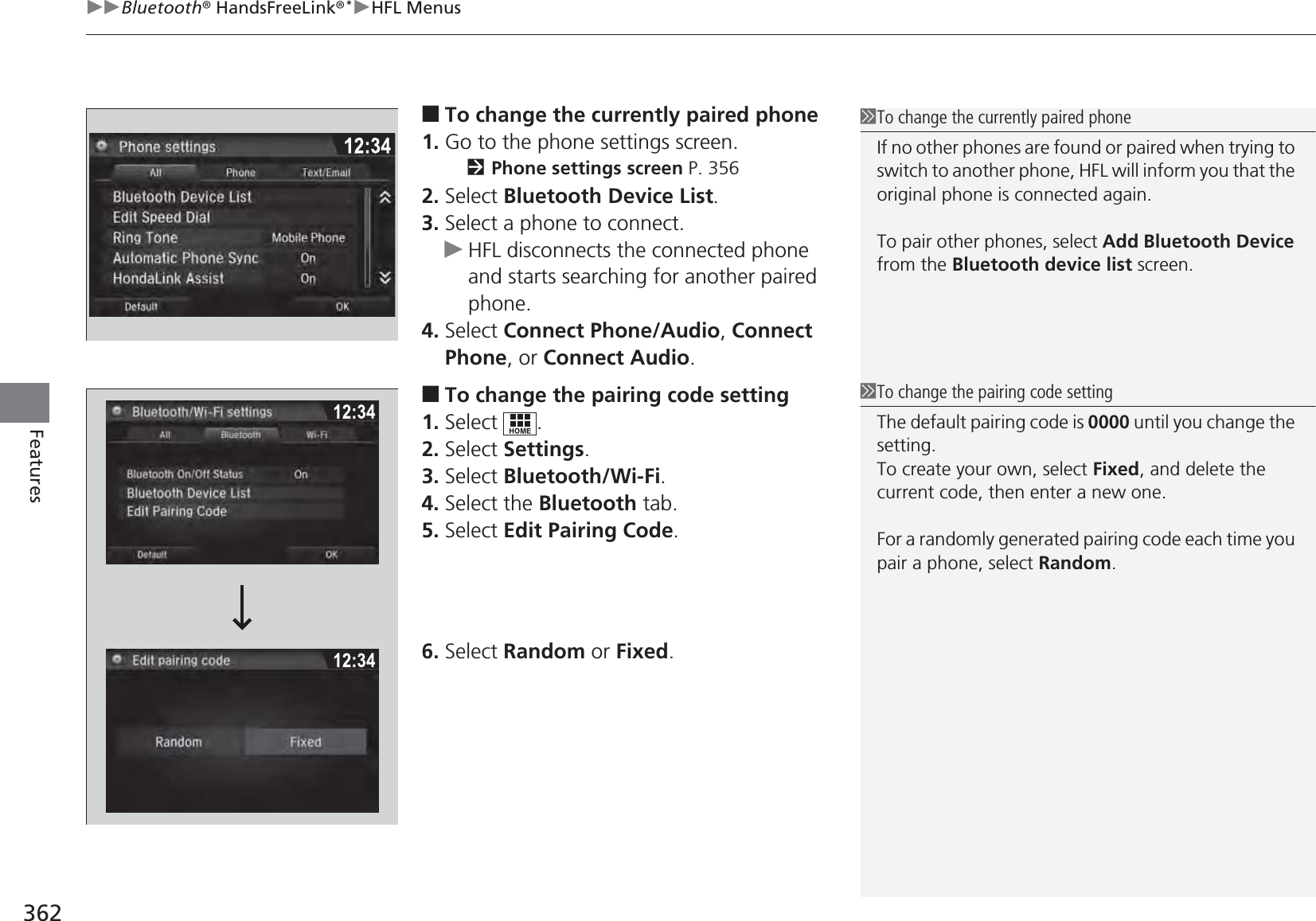 uuBluetooth® HandsFreeLink®*uHFL Menus362Features■To change the currently paired phone1. Go to the phone settings screen.2Phone settings screen P. 3562. Select Bluetooth Device List.3. Select a phone to connect.uHFL disconnects the connected phone and starts searching for another paired phone.4. Select Connect Phone/Audio, Connect Phone, or Connect Audio.■To change the pairing code setting1. Select .2. Select Settings.3. Select Bluetooth/Wi-Fi.4. Select the Bluetooth tab.5. Select Edit Pairing Code.6. Select Random or Fixed.1To change the currently paired phoneIf no other phones are found or paired when trying to switch to another phone, HFL will inform you that the original phone is connected again.To pair other phones, select Add Bluetooth Device from the Bluetooth device list screen.1To change the pairing code settingThe default pairing code is 0000 until you change the setting.To create your own, select Fixed, and delete the current code, then enter a new one.For a randomly generated pairing code each time you pair a phone, select Random.