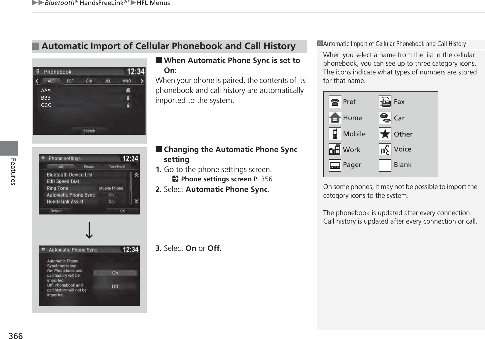 uuBluetooth® HandsFreeLink®*uHFL Menus366Features■When Automatic Phone Sync is set to On:When your phone is paired, the contents of its phonebook and call history are automatically imported to the system.■Changing the Automatic Phone Sync setting1. Go to the phone settings screen.2Phone settings screen P. 3562. Select Automatic Phone Sync.3. Select On or Off.■Automatic Import of Cellular Phonebook and Call History1Automatic Import of Cellular Phonebook and Call HistoryWhen you select a name from the list in the cellular phonebook, you can see up to three category icons. The icons indicate what types of numbers are stored for that name.On some phones, it may not be possible to import the category icons to the system.The phonebook is updated after every connection.Call history is updated after every connection or call.HomeMobileWorkPagerFaxCarOtherVoicePrefBlank