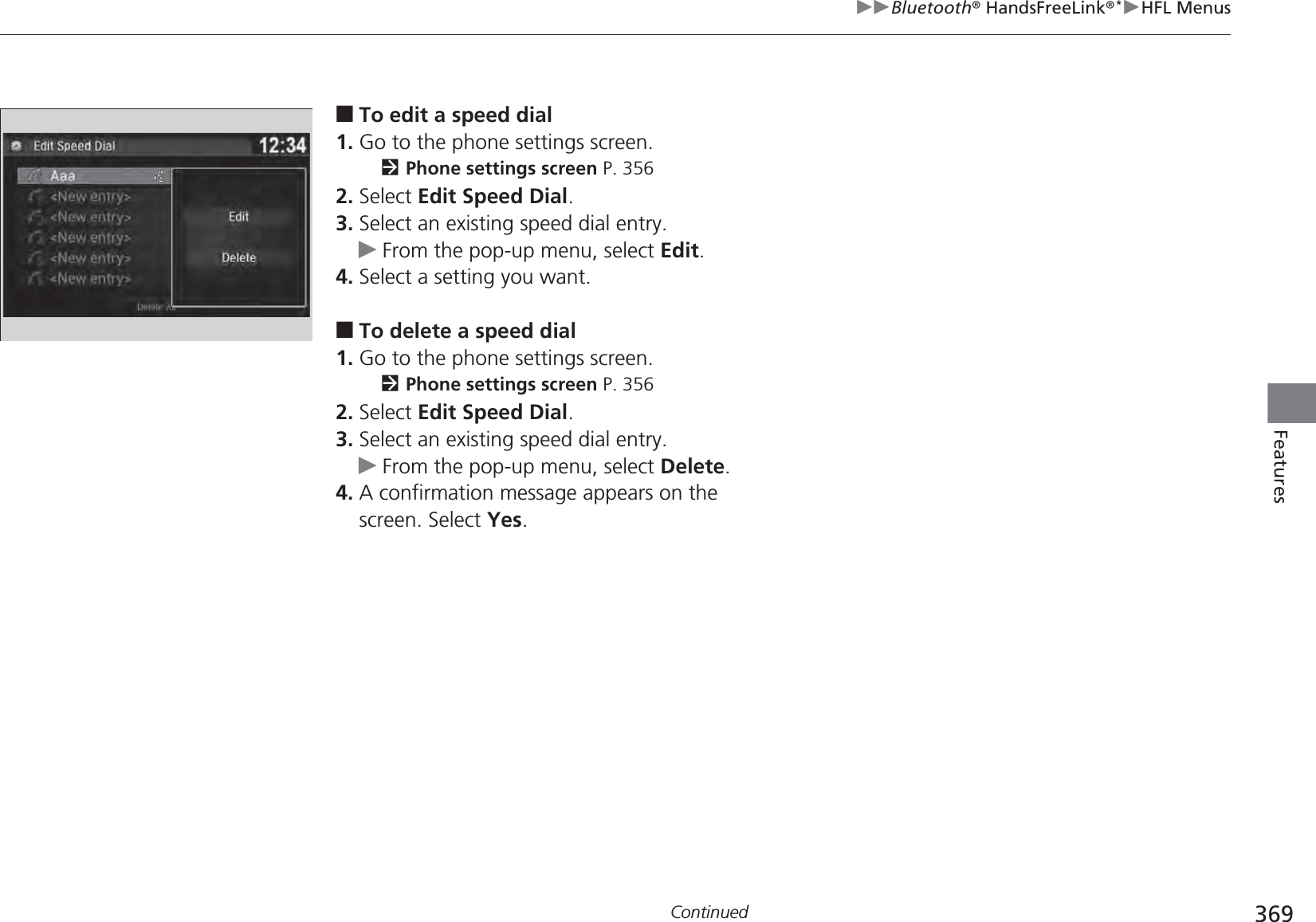 369uuBluetooth® HandsFreeLink®*uHFL MenusContinuedFeatures■To edit a speed dial1. Go to the phone settings screen.2Phone settings screen P. 3562. Select Edit Speed Dial.3. Select an existing speed dial entry.uFrom the pop-up menu, select Edit.4. Select a setting you want.■To delete a speed dial1. Go to the phone settings screen.2Phone settings screen P. 3562. Select Edit Speed Dial.3. Select an existing speed dial entry.uFrom the pop-up menu, select Delete.4. A confirmation message appears on the screen. Select Yes.