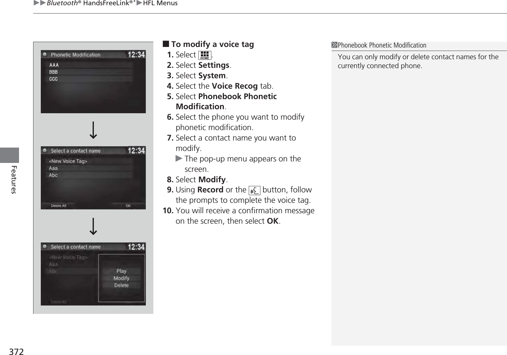 uuBluetooth® HandsFreeLink®*uHFL Menus372Features■To modify a voice tag1. Select .2. Select Settings.3. Select System.4. Select the Voice Recog tab.5. Select Phonebook Phonetic Modification.6. Select the phone you want to modify phonetic modification.7. Select a contact name you want to modify.uThe pop-up menu appears on the screen.8. Select Modify.9. Using Record or the   button, follow the prompts to complete the voice tag.10. You will receive a confirmation message on the screen, then select OK.1Phonebook Phonetic ModificationYou can only modify or delete contact names for the currently connected phone.