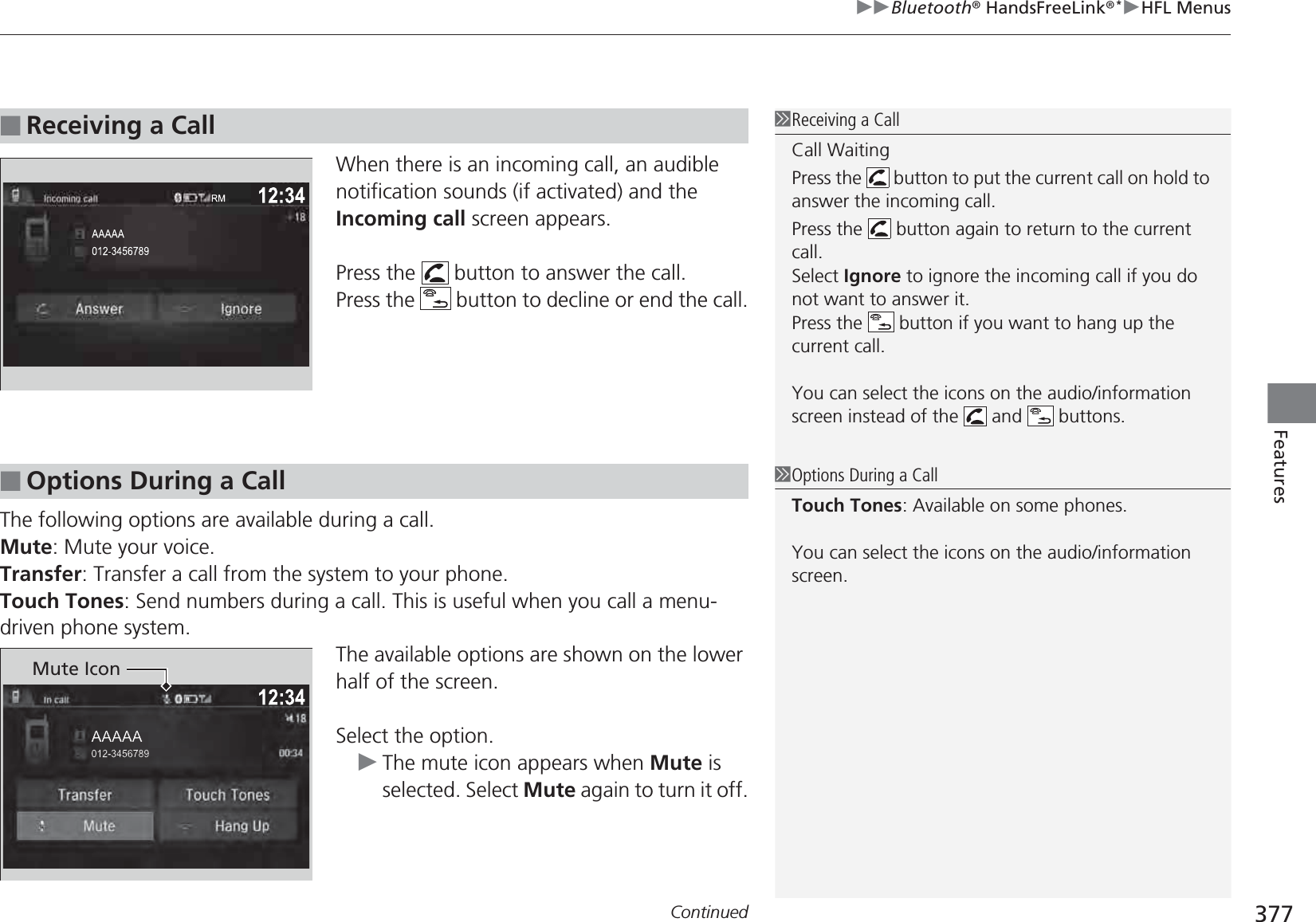 Continued 377uuBluetooth® HandsFreeLink®*uHFL MenusFeaturesWhen there is an incoming call, an audible notification sounds (if activated) and the Incoming call screen appears. Press the   button to answer the call.Press the   button to decline or end the call.The following options are available during a call.Mute: Mute your voice.Transfer: Transfer a call from the system to your phone.Touch Tones: Send numbers during a call. This is useful when you call a menu-driven phone system.The available options are shown on the lower half of the screen.Select the option.uThe mute icon appears when Mute is selected. Select Mute again to turn it off.■Receiving a Call1Receiving a CallCall WaitingPress the   button to put the current call on hold to answer the incoming call.Press the   button again to return to the current call.Select Ignore to ignore the incoming call if you do not want to answer it.Press the   button if you want to hang up the current call.You can select the icons on the audio/information screen instead of the   and   buttons.■Options During a Call1Options During a CallTouch Tones: Available on some phones.You can select the icons on the audio/information screen.Mute Icon