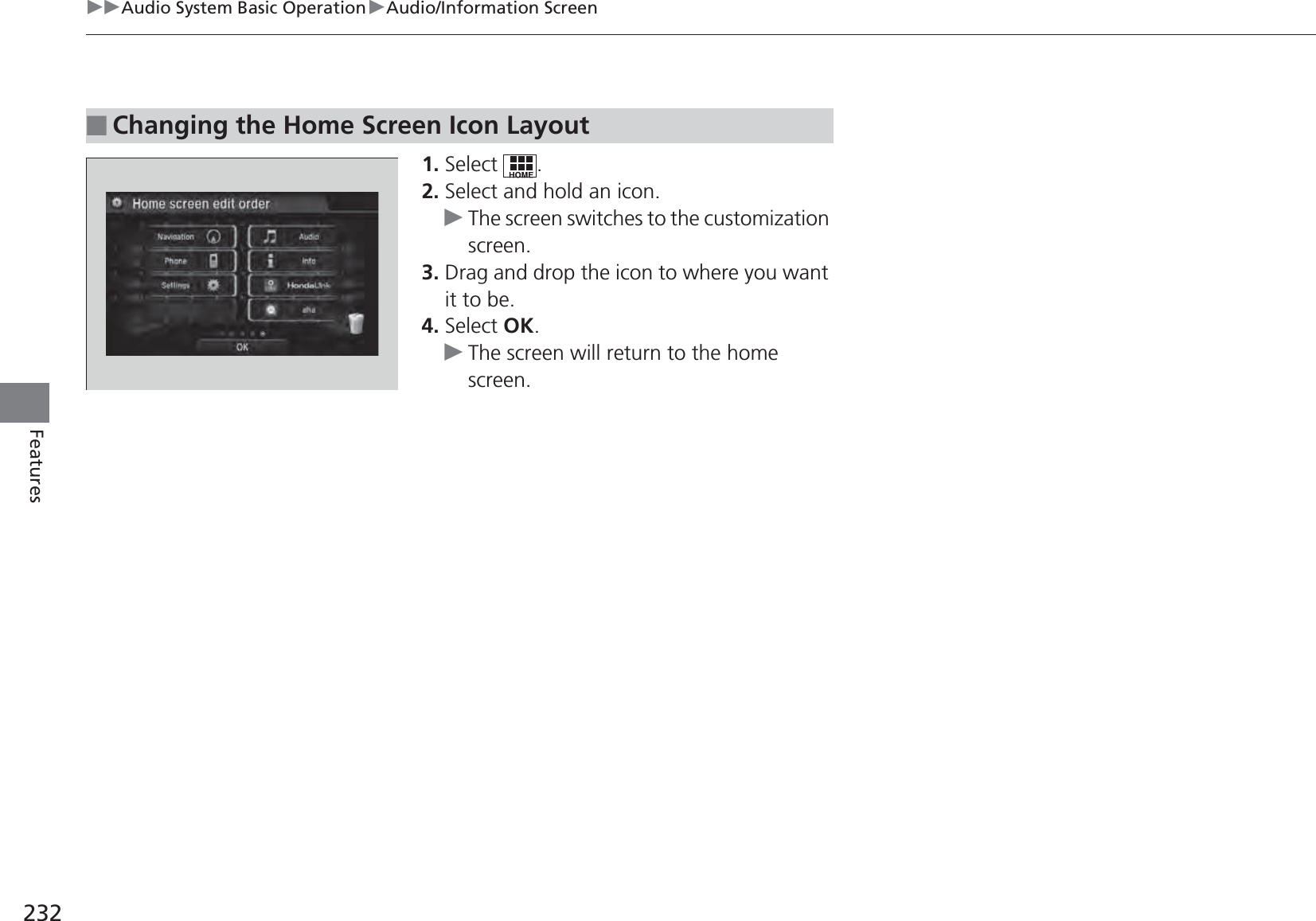 232uuAudio System Basic OperationuAudio/Information ScreenFeatures1. Select .2. Select and hold an icon.uThe screen switches to the customization screen.3. Drag and drop the icon to where you want it to be.4. Select OK.uThe screen will return to the home screen.■Changing the Home Screen Icon Layout