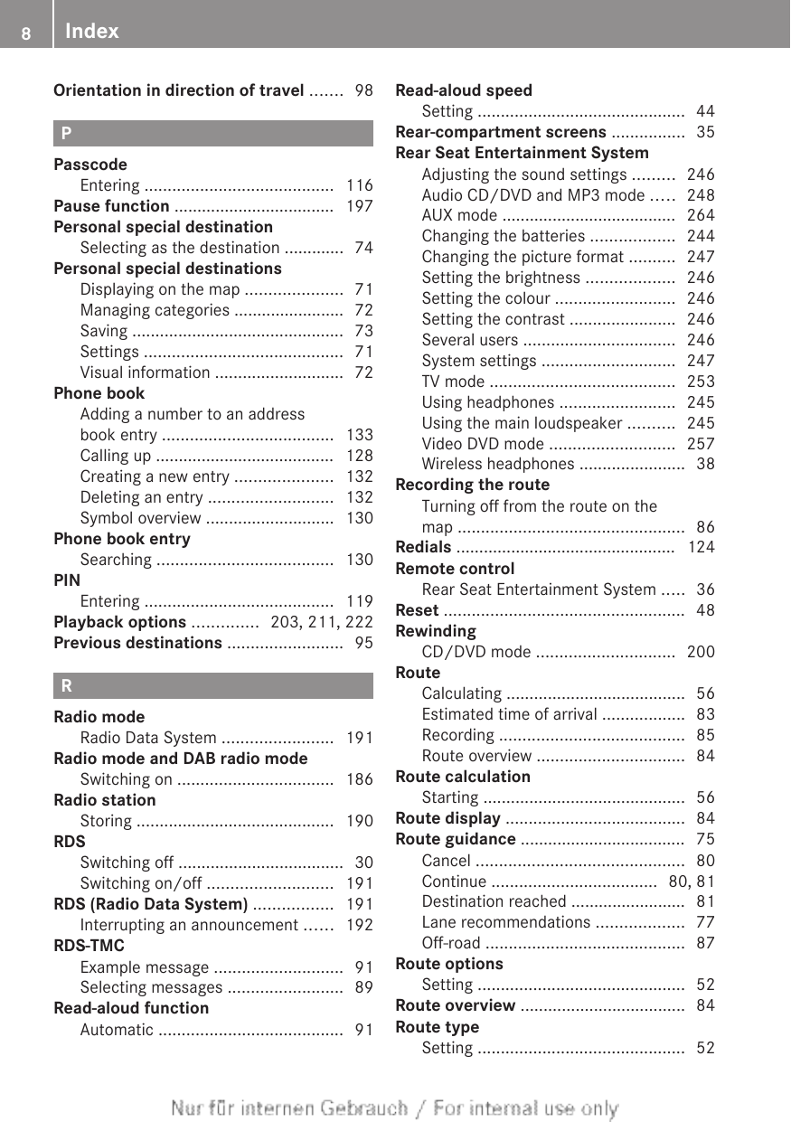 Orientation in direction of travel ....... 98PPasscodeEntering ......................................... 116Pause function ................................... 197Personal special destinationSelecting as the destination ............. 74Personal special destinationsDisplaying on the map ..................... 71Managing categories ........................ 72Saving .............................................. 73Settings ........................................... 71Visual information ............................ 72Phone bookAdding a number to an addressbook entry ..................................... 133Calling up ....................................... 128Creating a new entry ..................... 132Deleting an entry ........................... 132Symbol overview ............................ 130Phone book entrySearching ...................................... 130PINEntering ......................................... 119Playback options .............. 203, 211, 222Previous destinations ......................... 95RRadio modeRadio Data System ........................ 191Radio mode and DAB radio modeSwitching on .................................. 186Radio stationStoring ........................................... 190RDSSwitching off .................................... 30Switching on/off ........................... 191RDS (Radio Data System) ................. 191Interrupting an announcement ...... 192RDS-TMCExample message ............................ 91Selecting messages ......................... 89Read-aloud functionAutomatic ........................................ 91Read-aloud speedSetting ............................................. 44Rear-compartment screens ................ 35Rear Seat Entertainment SystemAdjusting the sound settings ......... 246Audio CD/DVD and MP3 mode ..... 248AUX mode ...................................... 264Changing the batteries .................. 244Changing the picture format .......... 247Setting the brightness ................... 246Setting the colour .......................... 246Setting the contrast ....................... 246Several users ................................. 246System settings ............................. 247TV mode ........................................ 253Using headphones ......................... 245Using the main loudspeaker .......... 245Video DVD mode ........................... 257Wireless headphones ....................... 38Recording the routeTurning off from the route on themap ................................................. 86Redials ................................................ 124Remote controlRear Seat Entertainment System ..... 36Reset .................................................... 48RewindingCD/DVD mode .............................. 200RouteCalculating ....................................... 56Estimated time of arrival .................. 83Recording ........................................ 85Route overview ................................ 84Route calculationStarting ............................................ 56Route display ....................................... 84Route guidance .................................... 75Cancel ............................................. 80Continue .................................... 80, 81Destination reached ......................... 81Lane recommendations ................... 77Off-road ........................................... 87Route optionsSetting ............................................. 52Route overview .................................... 84Route typeSetting ............................................. 528Index